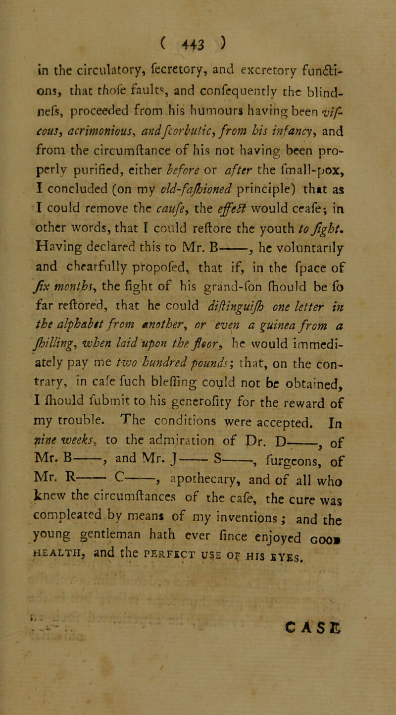 in the circulatory, fecretory, and excretory functi- ons, that thole fault'1, and confequently the blind- refs, proceeded from his humours having been vif- cous, acrimonious, andfcorbutic, from his infancy, and from the circumftance of his not having been pro- perly purified, either before or after the fmall-pox, I concluded (on my old-fafloioned principle) that as I could remove the caufe, the eflfebl would ceafe; in other words, that I could reftore the youth to fight. Having declared this to Mr. B- , he voluntarily and chearfully propofed, that if, in the fpace of fix months, the fight of his grand-fon fhould be fo far reftored, that he could diflingutfh one letter in the alphabet from another, or even a guinea from a filling, when laid upon the floor, he would immedi- ately pay me two hundred pounds', that, on the con- trary, in cafe fuch bleffing could not be obtained, I fhould fubmit to his generofity for the reward of my trouble. The conditions were accepted. In nine weeks, to the admiration of Dr. D . of Mr. B , and Mr. J S , furgeons, of Mr. R C , apothecary, and of all who knew the circumftances of the cafe, the cure was compleated by means of my inventions; and the young gentleman hath ever fince enjoyed coo» health, and the perfect use o? his eyes. CASE