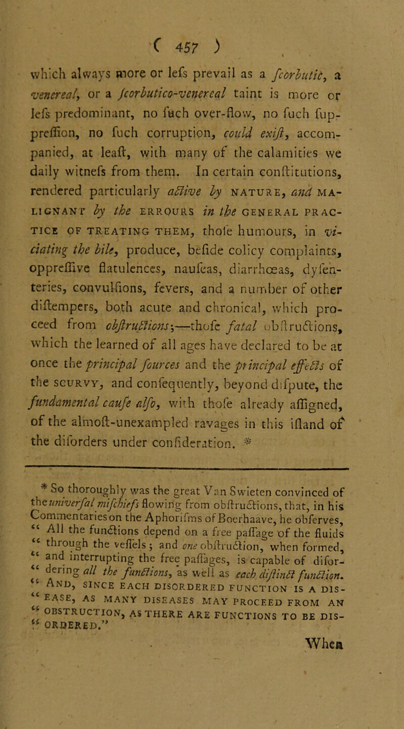 » % which always more or lefs prevail as a fcorbutii, a venereal, or a Jcorbutico-venereal taint is more or lefs predominant, no fuch over-flow, no fuch fup- preffion, no fuch corruption, could exijl, accom- panied, at leaf!:, with many of the calamities we daily witnefs from them. In certain conftitutions, rendered particularly ablive by nature, and ma- lignant by the errours in the general prac- tice of treating them, thoie humours, in vi- tiating the bile, produce, befide colicy complaints, oppreflive flatulences, nauleas, diarrhoeas, dyferi- teries, convulfions, fevers, and a number of other diftempers, both acute and chronical, which pro- ceed from obfrutiions;—thofe fatal ubflruflions, which the learned of all ages have declared to be at once the principal fources and the principal effetis of the scurvy, and confequently, beyond difpute, the fundamental caufe alfo, with thofe already affigned, of the almoft-unexampled ravages in this ifland of' the dilorders under confideration. * ■■ So thoroughly was the great Van Swieten convinced of theuniverfal mifehiefs flowing from obftru&ions, that, in his Commentarieson the Aphorifms of Boerhaave, he obferves. All the functions depend on a free paflage of the fluids te through the veflels; and one obfhudtion, when formed, “ *nd interrupting the free paffages, is capable of difor- “ dering all the functions, as well as each difintt function. ■’ And, since each disordered function is a dis- ^ ease, as many diseases may PROCEED from an OBSTRUC I ION, as THERE ARE FUNCTIONS TO BE DIS- “ ORDERED.” Whea