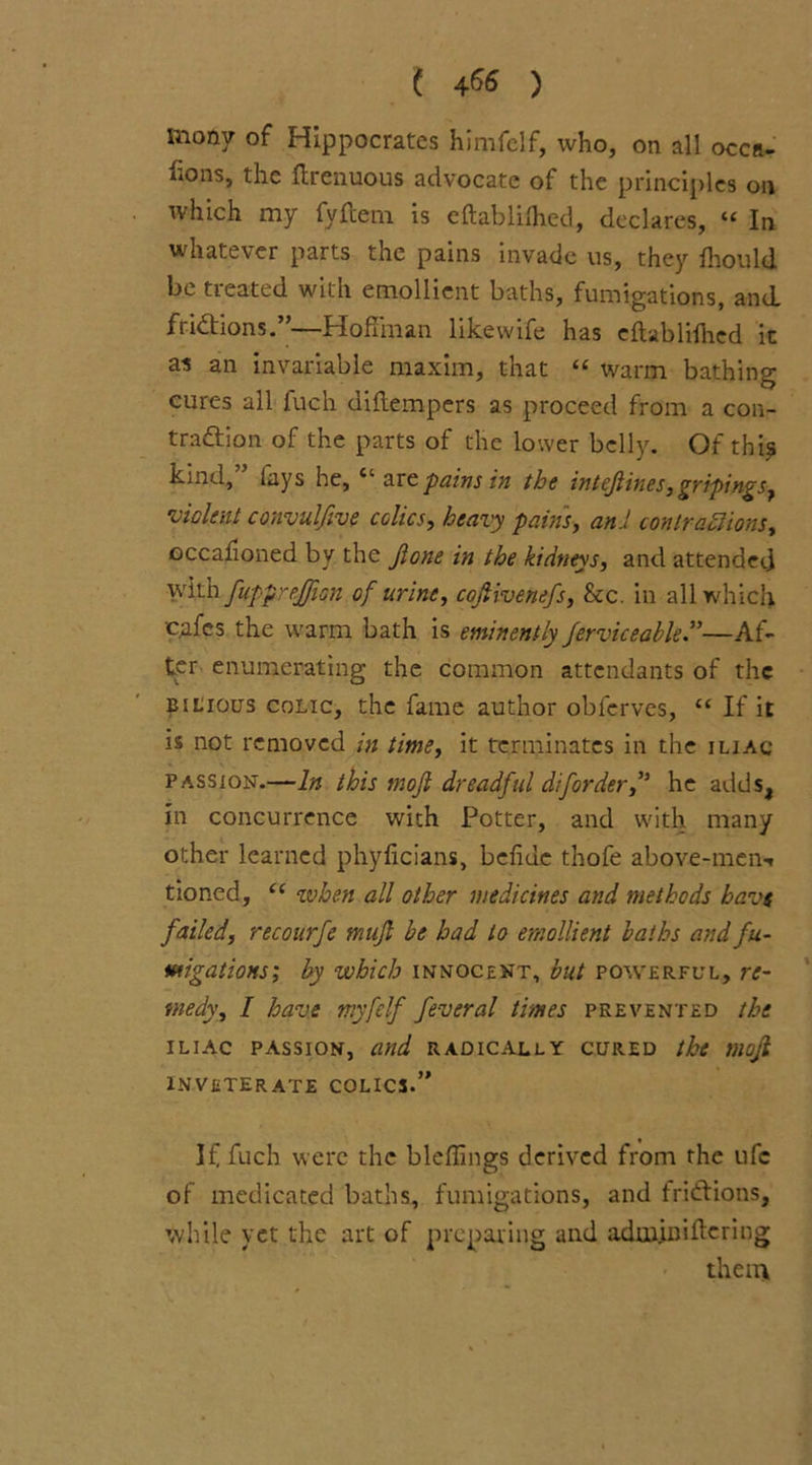 ( 4&> ) mony of Hippocrates himfelf, who, on all occa- sions, the Itrenuous advocate of the principles on which my fyftem is eftablifhed, declares, “ In whatever parts the pains invade us, they fhould be treated with emollient baths, fumigations, and fridtions.”—Hoffman likewife has eftablifhed it as an invariable maxim, that “ warm bathing cures all luch diffempers as proceed from a con- tradtion of the parts of the lower belly. Of thi$ kind, lays he, are pains in the intejlines,gripings, violent convulfive colics, heavy pains, and conlrahiions, occafioned bv the Jlone in the kidneys, and attendee] with fuppreffion of urine, cofiivenefs, See. in all which cafes the warm bath is eminently ferviceable”—Af- ter enumerating the common attendants of the bilious colic, the fame author obferves, “ If it is not removed in time, it terminates in the iliac passion.—In this tnojl dreadful diforder,’J he adds, in concurrence with Potter, and with many other learned phyficians, bcffuc thofe above-men-* tioned, (i when all other medicines and methods havs failed, recourfe nuijl he had to emollient baths and fu- migations; by which innocent, but powerful, re- medy, I have tnyfelf feveral times prevented the iliac passion, and radically cured the moji inveterate colics.” If fucb were the bleffings derived from the ufc of medicated baths, fumigations, and fridtions, while yet the art of preparing and adupiniftcring them