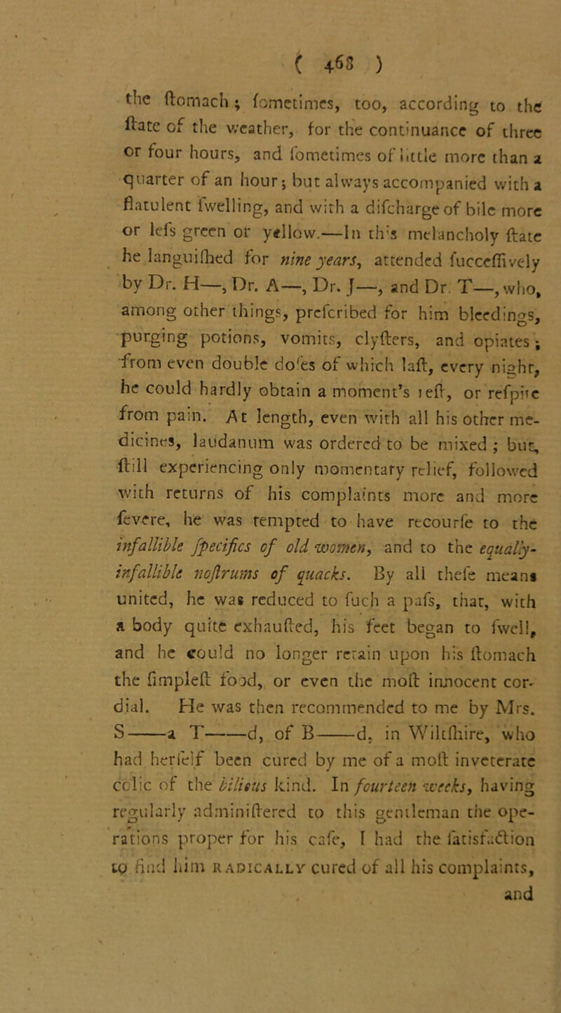 ( 4«3 ) the ftomach; fometimes, too, according to the lbtc of the weather, for the continuance of three or four hours, and fometimes of little more than a quarter of an hour; hut always accompanied with a flatulent iwelling, and with a difeharge of bile more or lefs green or yellow.—In th-s melancholy ftate he languished for nine years, attended l'uccefiivcdy by Dr. H—, Dr. A—, Dr. J—, and Dr T—, who, among other things, preferibed for him bleedings, purging potions, vomits, clyfters, and opiates; from even double do'es of which laft, every nighr, he could hardly obtain a moment’s left, or refpiie from pain. At length, even with all his other me- dicines, laudanum was ordered to be mixed; but, ft ill experiencing only momentary relief, followed with returns of his complaints more and more fevere, he was rempted to have recourfe to the infallible fpecifics of old women, and to the equally- infallible nojlrums of quacks. By all thefe mean* united, he was reduced to fuch a pafs, that, with a body quite exhaufted, his feet began to fwcll, and he could no longer retain upon his ftomach the fimpleft food, or even the molt innocent cor- dial. He was then recommended to me by Mrs. S a T d, of B d. in Wiltfliire, who had herielf been cured by me of a molt inveterate colic of the bilious kind. In fourteen weeks, having regularly adminiftered to this gentleman the ope- rations proper for his cafe, I had the iatisfadlion to find him radically cured of all his complaints, , and