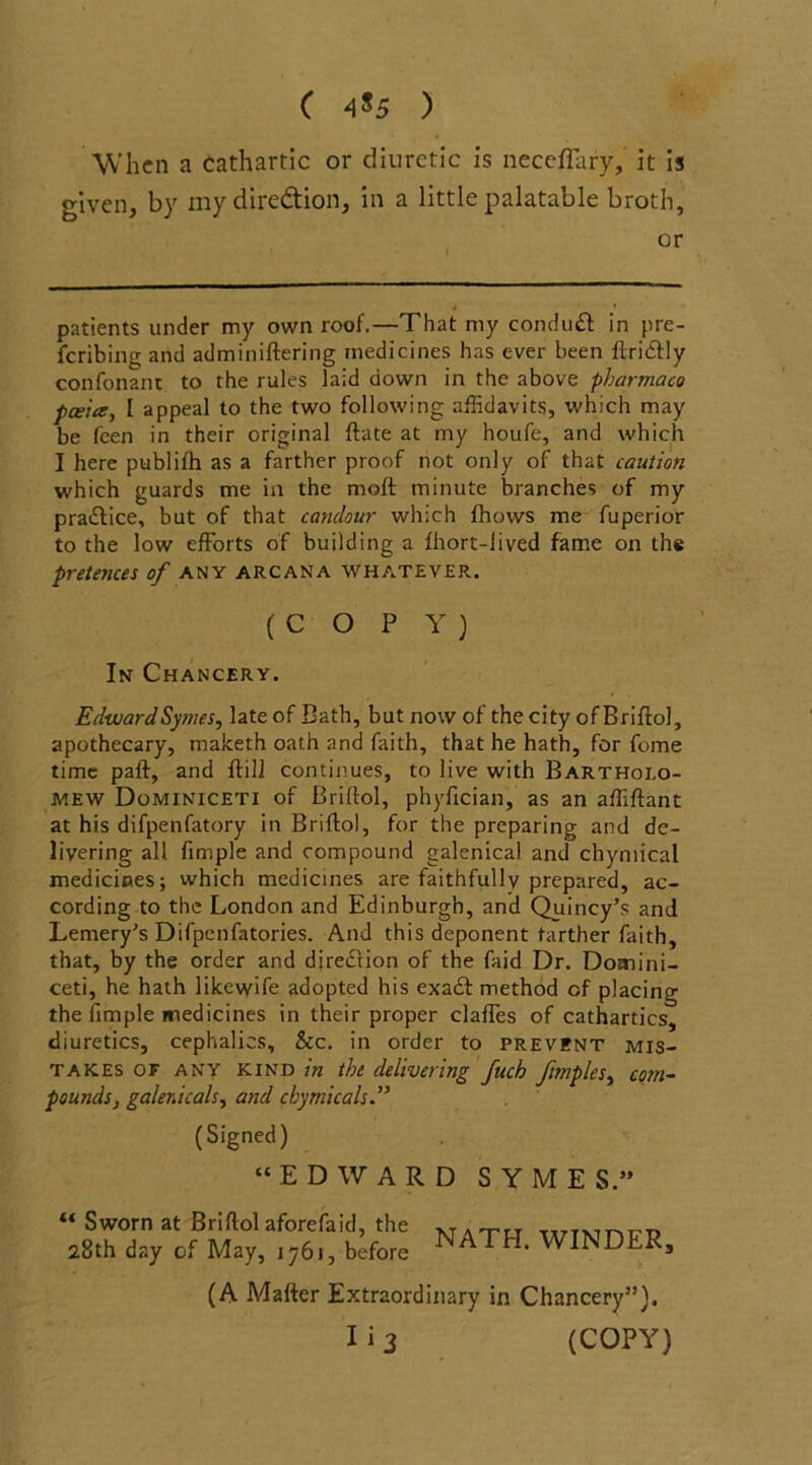 ( ) When a cathartic or diuretic is necefiary, it is given, by my direction, in a little palatable broth, or 4 patients under my own roof.—That my conduct in pre- feribiny; and adminiftering medicines has ever been ftricffly confonant to the rules laid down in the above pharmaco pceite, I appeal to the two following affidavits, which may be feen in their original ftate at my houfe, and which I here publifh as a farther proof not only of that caution which guards me in the moft minute branches of my practice, but of that candour which fhows me fuperior to the low efforts of building a fhort-lived fame on the pretences of any arcana whatever. ( C O P Y ) In Chancery. Edward Symes, late of Bath, but now of the city of Briffol, apothecary, maketh oath and faith, that he hath, for feme time paft, and {till continues, to live with Bartholo- mew Dominiceti of Briftol, phylician, as an affiftant at his difpenfatory in Briftol, for the preparing and de- livering all fimple and compound galenical and chymical medicines; which medicines are faithfully prepared, ac- cording to the London and Edinburgh, and Quincy’s and Lemery’s Difpenfatories. And this deponent farther faith, that, by the order and direction of the faid Dr. Domini- ceti, he hath likewife adopted his exa£t method of placing the fimple medicines in their proper claffes of cathartics, diuretics, cephalics, &c. in order to prevent mis- takes of any kind in the delivering fuch ftmples, com- pounds, galenicals, and cbymicals (Signed) “EDWARD SYME S.” “ Sworn at Briftol aforefaid, the 28th day of May, 1761, before NATH. WINDER, (A Matter Extraordinary in Chancery”). Ii3 (COPY)