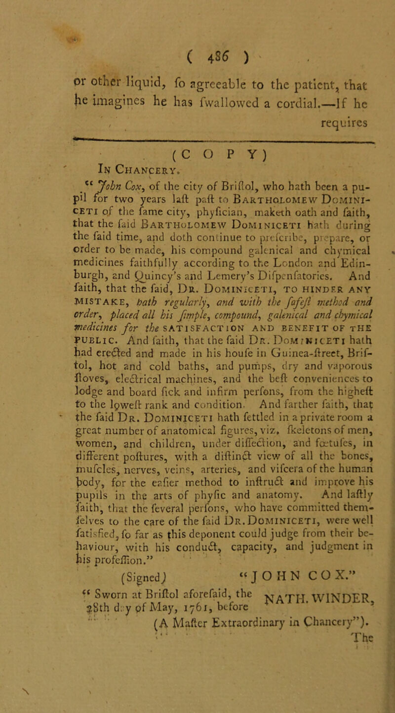 or other liquid, fo agreeable to the patient, that he imagines he has fwallowed a cordial.—If he requires ( C O P Y ) In Chancery. et John Cox, of the city of Brifiol, who hath been a pu- pil for two years laft paft to Bartholomew Domini- ceti of the fame city, phyfician, maketh oath and faith, that the faid Bartholomew Dominiceti hath during the faid time, and doth continue to preferibe, pirpare, or order to be made, his compound galenical and chymical medicines faithfully according to the London and Edin- burgh, and Quincy’s and Lemery’s Difpcnfatories. And faith, that the faid, Dr. Dominiceti, to hinder any Mistake, bath regularly, and with the fafejl method and order, placed oil his fimple, compound, galenical and chymical medicines for the satisfaction and benefit of the public. And faith, that the faid Dr. Dominiceti hath had eredted and made in his houfe in Guinea-flreet, Brif- tol, hot 2nd cold baths, and pumps, dry and vaporous Roves, eledfrical machines, and the heft conveniences to lodge and board Tick and infirm perfons, from the higheft to the lpweftrank and condition. And farther faith, that the faid Dr. Dominiceti hath fettled in a private room a great number of anatomical figures, viz, fkeletons of men, women, and children, under diffedtion, and foetufes, in different poftures, with a diftindl view of all the bones, mufcles, nerves, veins, arteries, and viicera of the human body, for the eafier method to inftrudt and improve his pupils in the arts of phyfic and anatomy. And laftly faith, that the feveral perfons, who have committed theni- ielves to the care of the faid Dr. Dominiceti, were well fatisfiedjfo far as this deponent could judge from their be- haviour, with his condudt, capacity, and judgment in his profelfion.” (SignedJ “JOHN COX.” NATH. WINDER, “ Sworn at Briflol aforefaid, the ?Sth dry of May, 1761, before (A Matter Extraordinary in Chancery”). >“ : The \