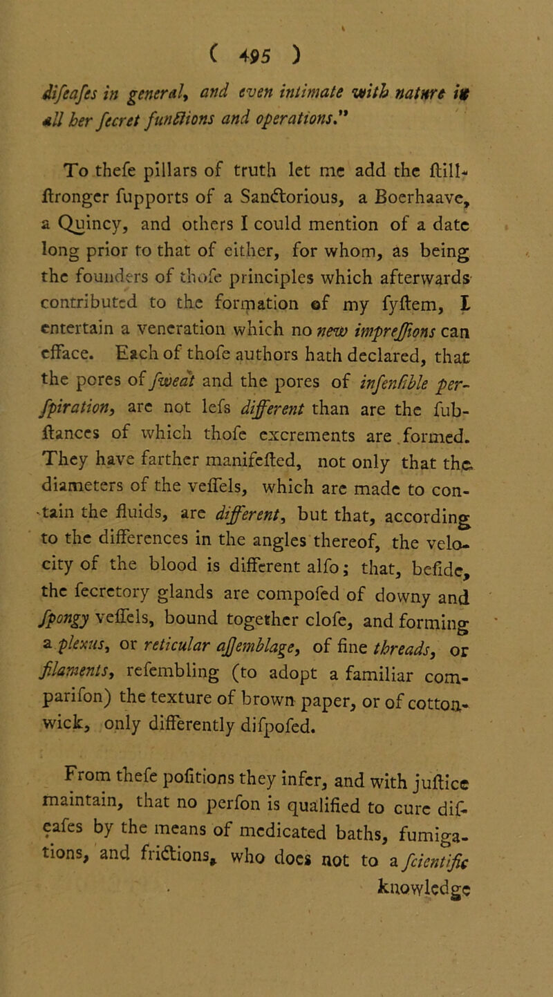 difeafcs in general, and even intimate with nature ite all her fecret functions and operations” To thefe pillars of truth let me add the ftill* ftronger fupports of a Sandorious, a Boerhaave, a Quincy, and others I could mention of a date long prior to that of either, for whom, as being the founders of thofe principles which afterwards contributed to the formation of my fyftem, I entertain a veneration which no new impreffions can efface. Each of thofe authors hath declared, that: the pores of fa eat and the pores of infenfible per- fpiration, are not lefs different than are the fub- ftances of which thofe excrements are . formed. They have farther manifefted, not only that the. diameters of the veffels, which are made to con- tain the fluids, are different, but that, according to the differences in the angles thereof, the velo- city of the blood is different alfo; that, befide, the fecretory glands are compofed of downy and Spongy veffels, bound together clofe, and forming a plexus, or reticular ajjemblage, of fine threads, or filaments, refembling (to adopt a familiar com- parifon) the texture of brown paper, or of cotton- wick, only differently difpofed. From thefe pofitions they infer, and with juflice maintain, that no perfon is qualified to cure dif- eafes by the means of medicated baths, fumiga- tions, and fridions, who does not to a Scientific knowledge