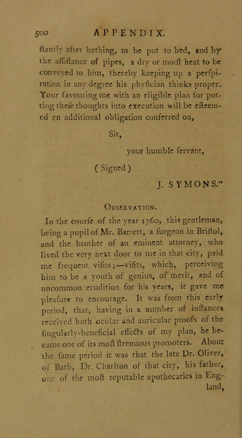 ftantly after bathing, to be put to bed, and by' the afliftance of pipes, a dry or moift heat to be conveyed to him, thereby keeping up a perfo- ration in any degree his phyfician thinks proper. Your favouring me with an eligible plan for put- ting thefe thoughts into execution will be efteem- ed rn additional obligation conferred on, Sir, your humble fervant, ( Signed ) J. SYMONS. Observation. In the courfc of the year 1760, this gentleman, being a pupil of Mr. Barrett, a furgeon in Bridol, and the brother of an eminent attorney, who lived the very next door to me in that city, paid me frequent vifits;—vifits, which, perceiving him to be a youth of genius, of merit, and of uncommon erudition for his years, it gave me pleafure to encourage. It was from this early period, that, having in a number of indances received both ocular and auricular proofs of the fmgularly-beneficial effedts of my plan, he be- came one of its mod ftrenuous promoters. About the fame period it was that the late Dr. Oliver, of Bath, Dr. Charlton of that city, his father, one of the mod reputable apothecaries in Eng- land,