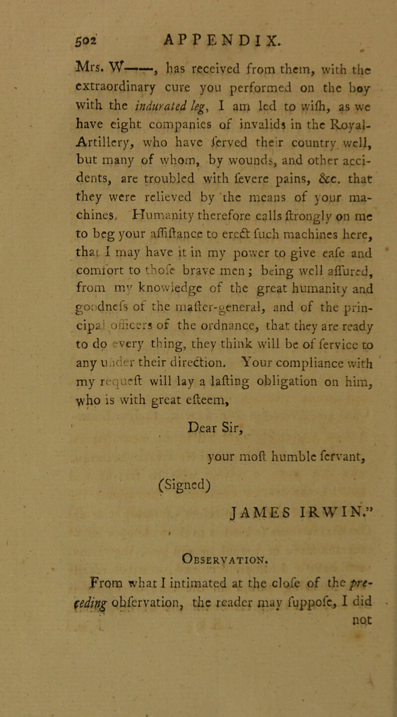 Mrs. W——, has received from them, with the extraordinary cure you performed on the boy with the indurated kg, I am led to wilh, as we have eight companies of invalids in the Royal- Artillery, who have ferved their country well, but many of whom, by wounds, and other acci- dents, are troubled with fevcre pains, &c. that they were relieved by the means of your ma- chines, Humanity therefore calls drongly on me to beg your affidancc to ereft fuch machines here, that. I may have it in my power to give eafe and comfort to thofe brave men; being well allured, from mv knowledge of the great humanity and goodnefs of the mailer-general, and of the prin- cipal officers of the ordnance, that they are ready to do -very thing, they think will be of fervice to any uuder their direction. Your compliance with my requell will lay a lading obligation on him, \vho is with great elteem. Dear Sir, your mod humble fervant, (Signed) JAMES IRWIN.” * Observation. From what I intimated at the clofe of the pre- fedipg okfervation, the reader may fuppofc, I did no.t