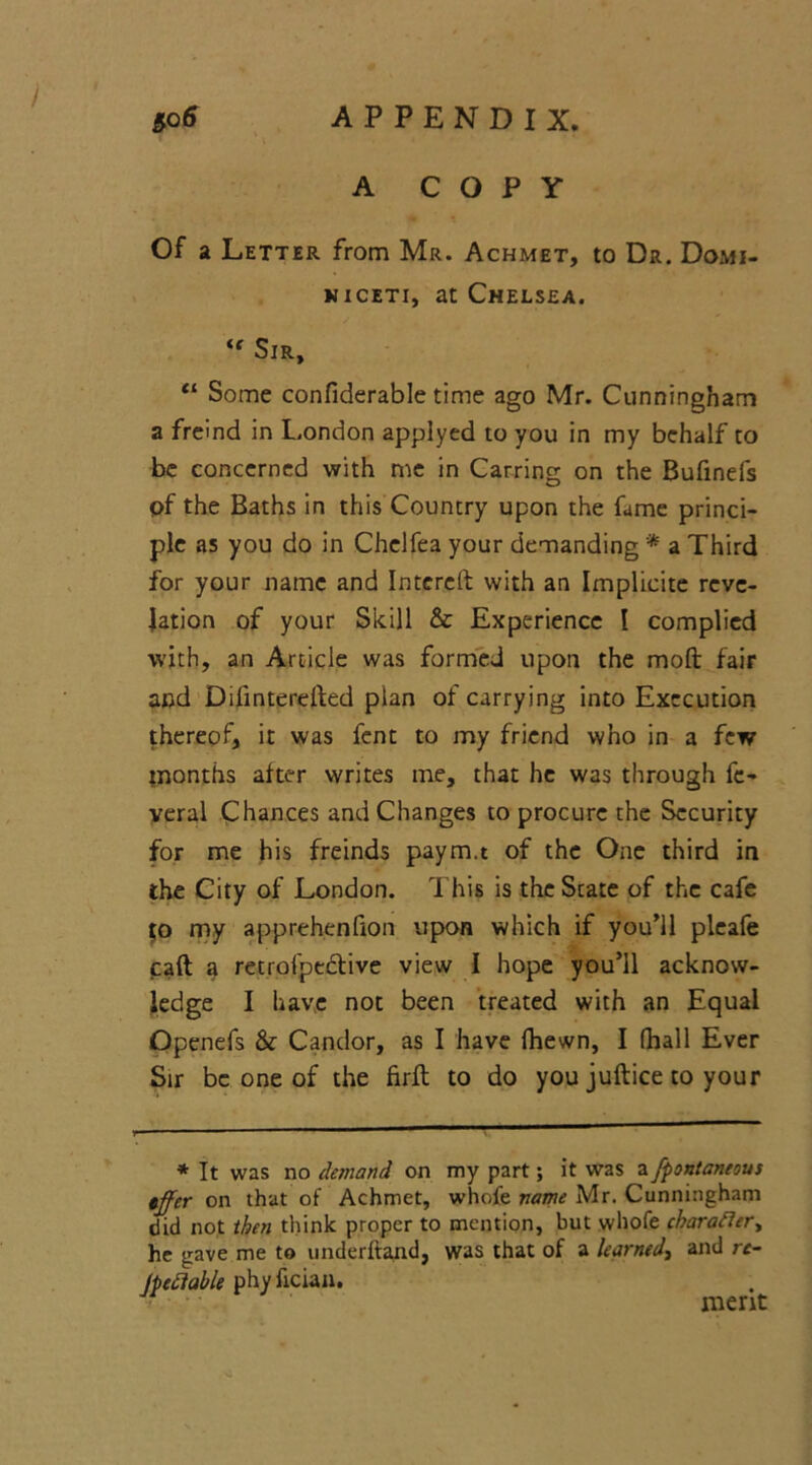 A COPY Of a Letter from Mr. Achmet, to Dr. Domi- niceti, at Chelsea. <e Sir, Cl Some confiderable time ago Mr. Cunningham a freind in London applyed to you in my behalf to be concerned with me in Carring on the Bufinefs pf the Baths in this Country upon the fame princi- ple as you do in Chelfea your demanding * * a Third for your name and Intereft with an Implieite reve- lation of your Skill & Experience I complied with, an Article was formed upon the moft fair and Difinterefted plan of carrying into Execution thereof, it was fent to my friend who in a few months after writes me, that he was through fc- veral Chances and Changes to procure the Security for me his freinds paym.t of the One third in the City of London. This is the State of the cafe jo my apprehenfion upon which if you’ll pleafe caft a retrofpedlive view I hope you’ll acknow- ledge I have not been treated with an Equal Openefs & Candor, as I have fhewn, I (hall Ever Sir be one of the firfl to do you juflice to your * It was no demand on my part; it was a fpontaneous iffer on that of Achmet, whofe name Mr. Cunningham did not then think proper to mention, but whofe character, he gave me to underhand, was that of a learned, and re- mediable phyfician. * • merit