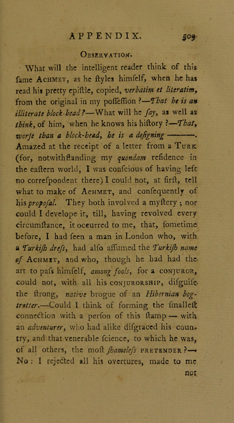 Observation. What will the intelligent reader think of this fame Achmet, as he ftyles himfelf, when he has read his pretty epiftle, copied, verbatim et literatim, from the original in my pofleftion ?—That he is an illiterate block-bead?—What will he fay, as well as think, of him, when he knows his hiftory ?—That, worje than a block-bead, he is a defigning . Amazed at the receipt of a letter from a Turk (for, notwithftanding my quondam refidence in the eaftern world, I was confcious of having left no correfpondent there) I could not, at firft, tell what to make of Achmet, and confequently of hispropofal. They both involved a myftery •, nor could I develope it, till, having revolved every circumftance, it oceurred to me, that, fometime before, I had feen a man in London who, with a Turkijh drefs, had alfo affumed the Turkijh name cf Achmet, and who, though he had had the- art to pafs himfelf, among fools, for a conjuror, could not, with all his conjurorship, difguife. the ftrong, native brogue of an Hibernian beg- trstter.—Could I think of forming the fmalldt connexion with a perfon of this ftamp — with an adventurer, who had alike difgraccd his coum try, and that venerable fcience, to which he was, of all others, the moft fhamelefs pretender ?—■» No : I rejefted all his overtures, made to me not.