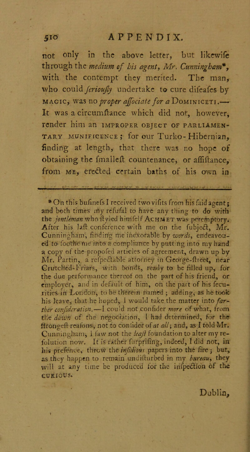 \ not only In the above letter, but likewife through the medium of bis agent, Mr. Cunningham*7 with the contempt they merited. The man, who could ferioufly undertake to cure difeafes by magic, was wo proper ajfociate for a Dominiceti.— It was a circumftance which did not, however, render him an improper object of parliamen- tary munificence; for our Turko-Hibernian, finding at length, that there was no hope of obtaining the fmalleft countenance, or affiftance, from me, ereified certain baths of his own in *On this bufuiefs I received two vifits from his faid agent; and both times my refufal to have any thing to do with the jontleman who ftyied himfelf AchMet was peremptory. After his laft conference with me on the fubjedl, Mr. Cunningham, finding me inexorable by words, endeavou- cd to fotfthe me into a compliance by putt'ng into my hand a copy of the propofed articles of agreement, drawn up by Mr. Partin, a reipcctable attorney in George-ftieet, near Crunched-Friars, with bonds, ready to be filled up, for the due performance thereof on the part of his friend, or employer, and in default of him, on the part of his fecu- rities in London, to be therein named ; adding, as betook his leave, that he hoped, 1 would take the matter into far- ther conf deration.—I could not confider more of what, from the dawn of the negociation, l had determined, for the Itrongeft reafons, not to conlider of at all; and, as I told Mr. Cunningham, i law not the leaf foundation to alter my re- folution now. It is rather furprifing, indeed, 1 did not, in liis prefence, throw the infidious papers into the fire 3 but, as they happen to remain undrfiurbed in my bureau, they will at any time be produced for the in (petition of the CURIOUS. Dublin, >