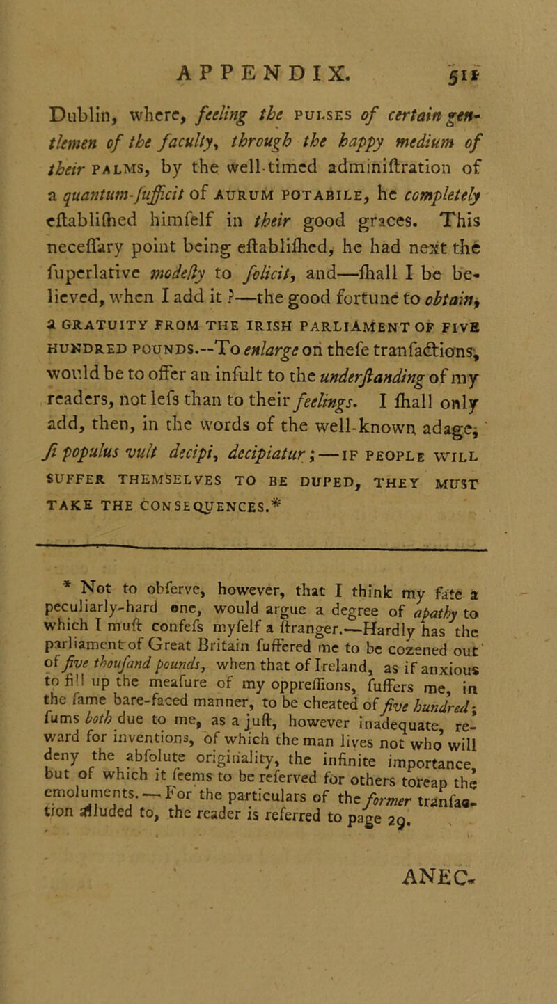 5** Dublin, where, feeling the pulses of certain gen- tlemen of the faculty, through the happy medium of their palms, by the well-timed adminiftration of a quantum-fufficit of aurum potabile, he completely eftablilhed himfelf in their good graces. This neceffary point being eftablifhed, he had next the fuperlative modefly to folicit, and—fhall I be be- lieved, when I add it ?—the good fortune to obtain, a GRATUITY FROM THE IRISH PARLIAMENT OF FIVE hundred pounds.—To enlarge on thefe tranfadtions* would be to offer an infult to the underjlanding of my readers, not lefs than to their feelings. I fhall only add, then, in the words of the well-known adage* ft populus unit decipi, decipiatur;—if people will SUFFER THEMSELVES TO BE DUPED, THEY MUST TAKE THE CONSEQUENCES.* * Not to obferve, however, that I think my fate a peculiarly-hard one, would argue a degree of apathy to which I muft confefs myfelf a ftranger.—Hardly has the parliament of Oreat Britain fuffered me to be cozened out of five thoufand pounds, when that of Ireland, as if anxious toff! up the meafure of my oppreffions, fuffers me, in the lame bare-faced manner, to be cheated of five hundred- iums both due to me, as a juft, however inadequate re- ward for inventions, of which the man lives not who’will deny the abfolute originality, the infinite importance but of which it feems to be referved for others toreap the emoluments. —For the particulars of the former tranfao- tion alluded to, the reader is referred to page 29. ANEC*