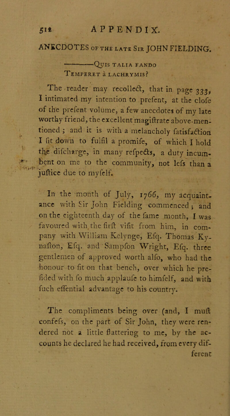 ANECDOTES of the late Sir JOHN FIELDING. QuiS TALIA FANDO TEMPERET a LACHRYMIS? The reader may recoiled:, that in page 333, I intimated my intention to prefcnt, at the clofe of the prcfent volume, a few anecdotes of my late worthy friend, the excellent magiftrate above-men- tioned ; and it is with a melancholy fatisfadion I fit down to fulfil a promife, of which I hold th.e difcharge, in many refpeds, a duty incum- bent on me to the community, not lefs than a juftice due to myfelf. In the month of July, 1766, my acquaint- ance with Sir John Fielding commenced ; and on the eighteenth day of the fame month, I was favoured with the firft vifit from him, in com- pany with William Kelynge, Efq. Thomas Ky- nafton, Efq. and Sampfon Wright, Efq. three gentlemen of approved worth alfo, who had the honour to fit on that bench, over which he pre- fided with fo much applaufc to himfelf, and with fuch elfential advantage to his country. The compliments being over (and, I muft confefs, on the part of Sir John, they were ren- dered not a little flattering to me, by the ac- counts he declared he had received, from every dif- ferent