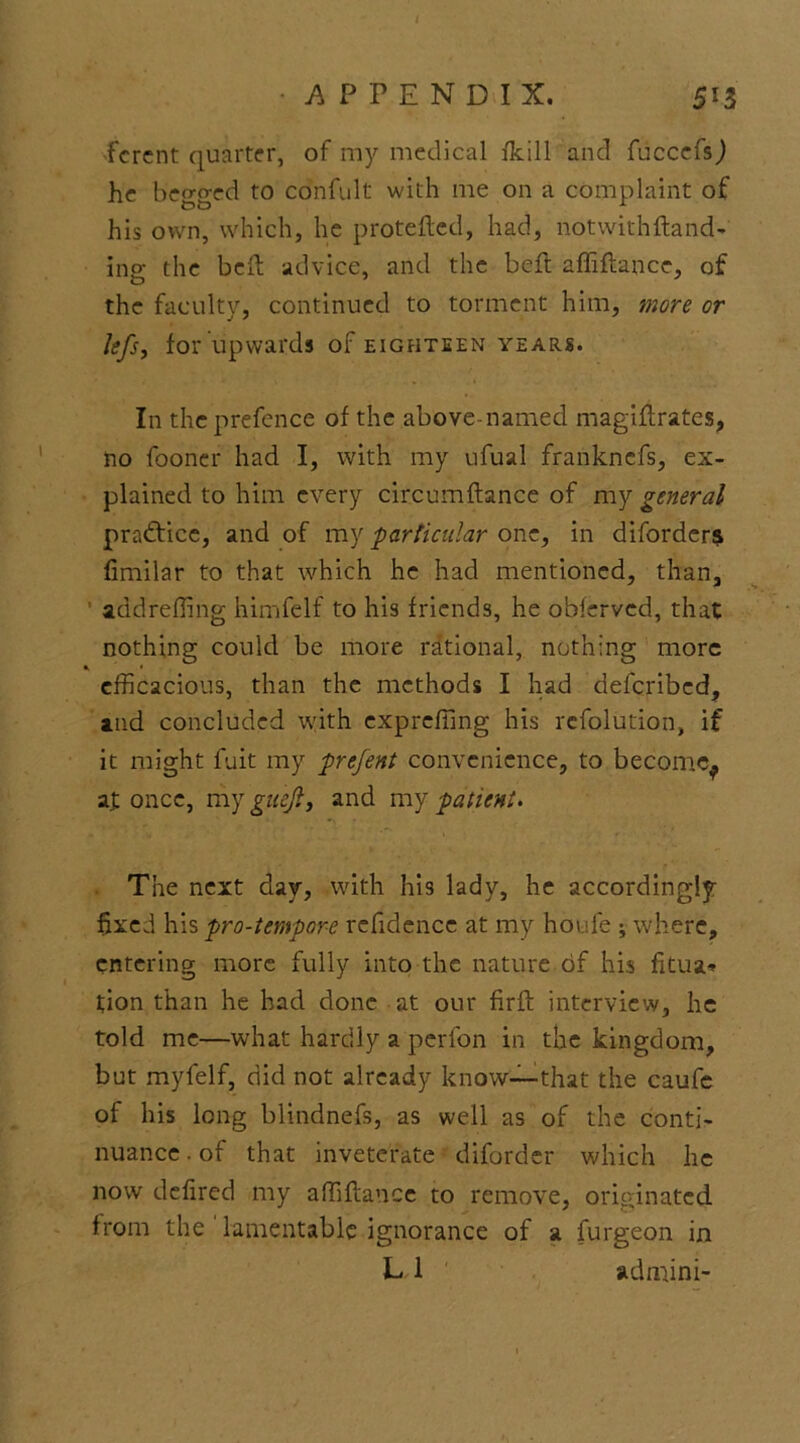 / APPENDIX, 513 fcrent quarter, of my medical fkill and fuccefs) he begged to cdnfult with me on a complaint of his own, which, he protefted, had, notwithftand- ing the bcft advice, and the beft affiftance, of the faculty, continued to torment him, more or lefs, for upwards of eighteen years. In the prefence of the above-named magiflrates, no fooner had I, with my ufual frankncfs, ex- plained to him every circumftance of my general practice, and of my particular one, in diforders fimilar to that which he had mentioned, than, add re fling himfelf to his friends, he obfervcd, that nothing could be more rational, nothing more * • efficacious, than the methods I had defcribed, and concluded with exprcfting his refolution, if it might fuit my prefent convenience, to become^ at once, my gitejl, and my patient. The next day, with his lady, he accordingly- fixed his pro-temporf refidencc at my houfe ; where, entering more fully into the nature of his fitua* tion than he had done at our fir ft interview, he told me—what hardly a perfon in the kingdom, but myfelf, did not already know—that the caufe of his long blindnefs, as well as of the conti- nuance . of that inveterate diforder which he now defired my aftiftance to remove, originated from the lamentable ignorance of a furgeon in L1 admini-