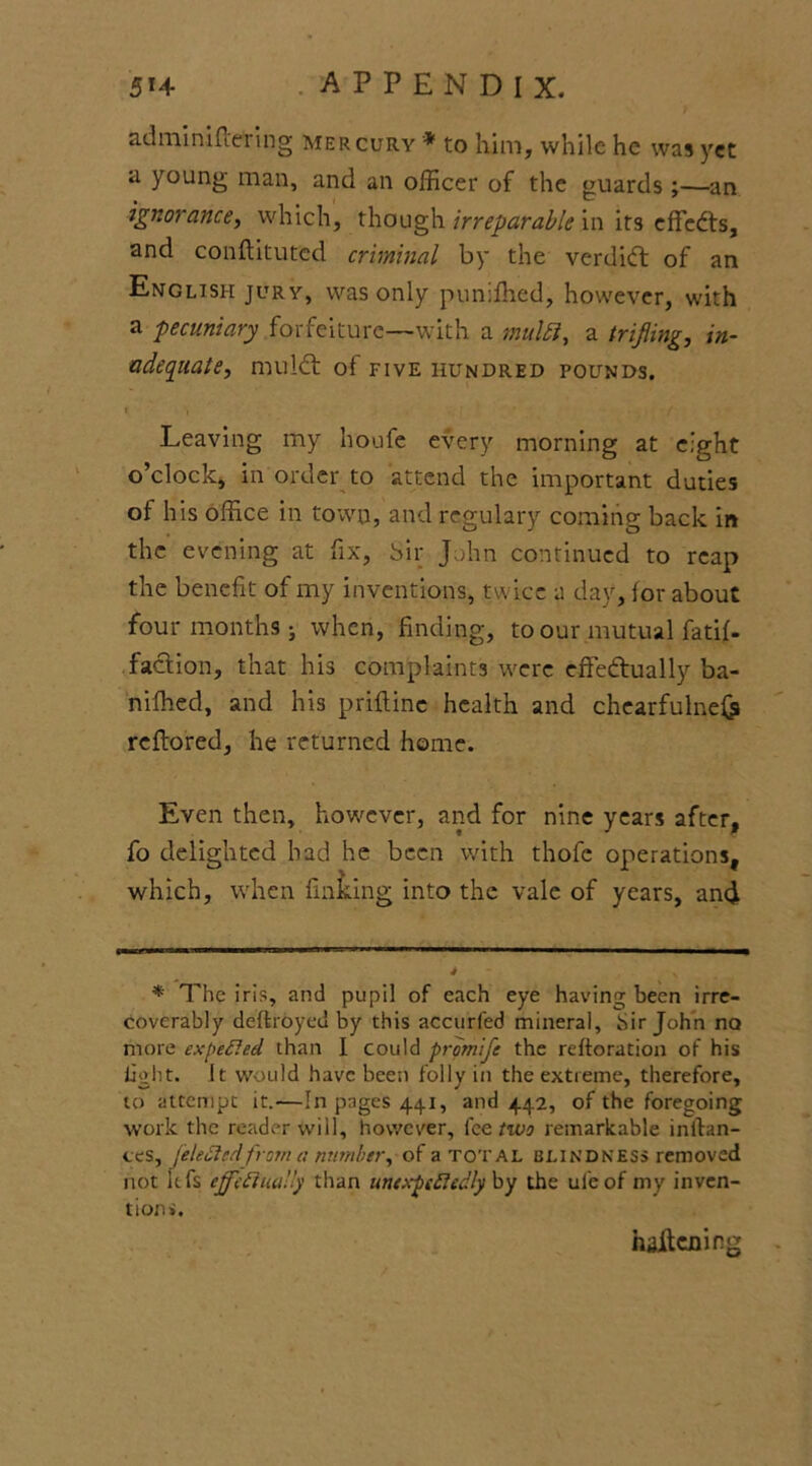 adminifcering mercury * to him, while he was yet a young man, and an officer of the guards;—an ignorance, which, though irreparable in its effects, and conftituted criminal by the verdict of an English jury, was only pumfhed, however, with a pecuniary forfeiture—with a multi, a trifling, in- adequate, mu!6t of FIVE HUNDRED POUNDS. » ■ • / Leaving my houfe every morning at eight o’clock, in order to attend the important duties of his office in town, and regulary coming back in the evening at fix, Sir John continued to reap the benefit of my inventions, twice a day, for about four months • when, finding, to our mutual fatif- faction, that his complaints were effectually ba- nifhed, and his priftine health and chearfulne& reflored, he returned home. Even then, however, and for nine years after, fo delighted had he been with thofe operations, which, when finking into the vale of years, and * The iris, and pupil of each eye having been irre- coverably deftroyed by this accurfed mineral. Sir John no more ex [Ceded than I could promife the restoration of his light. It would have been folly in the extreme, therefore, to attempt it.—In pages 441, and 442, of the foregoing work the reader will, however, lee two remarkable inftan- ces, feleCtedfrom a number, of a total blindness removed not itfs effectually than unexpectedly by the ul'eof my inven- tion*. haikning