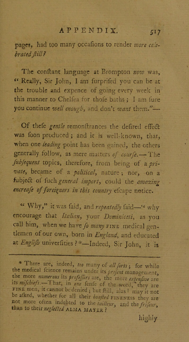 pages, had too many occafions to render more cele- brated fill? The conftant language at Brompton now was, <( Really, Sir John, I am furprifed you can be at the trouble and expence of going every week in this manner to Chelfea for thofe baths ; I am lure you continue well enough, and don’t want them.”— Of thefe gentle remonftrances the defired effedt was foon produced ; and it is well-known, that, when one leading point has been gained, the others generally rollow, as mere matters of courfe. — The fubfequent topics, therefore, from being of & pri- vate, became of a political, nature ; nor, on a fubjecc ol fuch general import, could the amazing encreafe of foreigners in this country efcape notice. “ Why,” it was faid, and repeatedly faid—<c why encourage that Italian, your Eominlcsli, as you cal) him, when we have fo many fine medical gen- tlemen of our own, born in England, and educated at Englijh univerfities ?*—Indeed, Sir John, it is * There are, indeed, too many of all forts ; for while the medical fcience remains under its prsfent management, pie more numerous its profejors are, the more extenfive are its mifchiefs. f hat, in one fenfc of the word,'they are fine men, it cannot be denied ; but ftilJ, alas 1 may it not be afkcd, whether for all their boafted fineness they are not more often indebted to the tail!cur, and thefrifeur, than to their negleftcd alma mates. ? highly