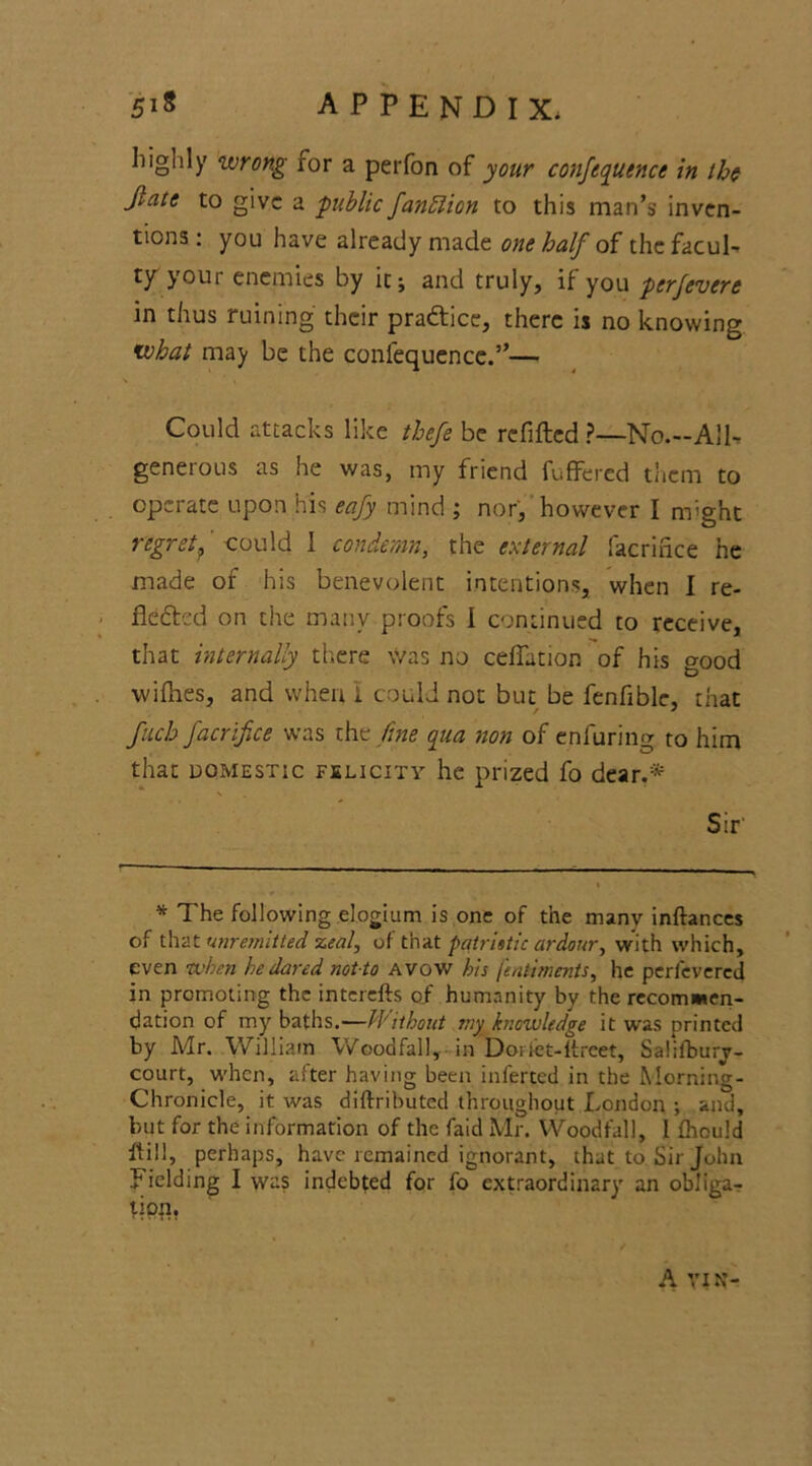 Iiiglily wrong for a perfon of your conference in the Jlate to give a public fanblion to this man’s inven- tions: you have already made one half at the facul- ty your enemies by it; and truly, if you perfevere in thus ruining their practice, there is no knowing what may be the confequencc.”— Could attacks like thefe be refilled ?—No.-All- generous as he was, my friend fuffered them to operate upon his eafy mind ; nor, however I might regret 9 could 1 condemn, the external Sacrifice he made of his benevolent intentions, when I re- fledted on the many proofs I continued to receive, that internally there \Vas no ceflation of his good willies, and when I could not but be fenfiblc, that fuch facrifice was the fine qua non of enfuring to him that domestic felicity he prized fo dear.* N Sir' * The following elogium is one of the many inftances of that unremitted zeal, of that patristic ardour, with which, even -when he dared notto avow his fentiments, he perfevered in promoting the interefts of humanity by the recommen- dation of my baths.—Without my knowledge it was printed by Mr. William Wood fall, in Dorfet-ltrcet, Salifburv- court, when, after having been inferred in the Morning- Chronicle, it was diftributed throughout London ; and, but for the information of the Laid Mr. Woodfall, I Ihould Hill, perhaps, have remained ignorant, that to Sir John Fielding I was indebted for fo extraordinary an obliga- tipn. A VIN-