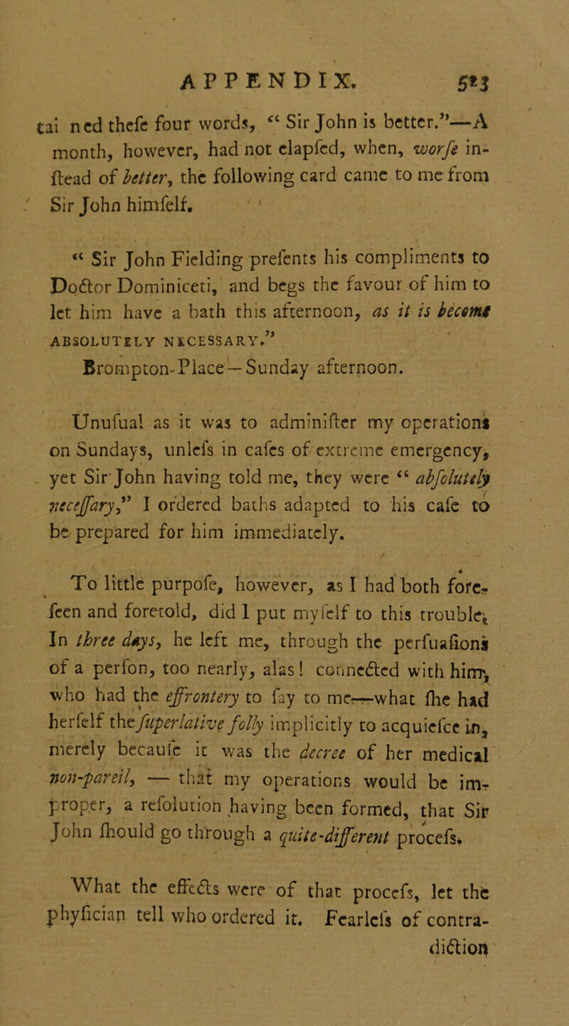 tai ned thefe four words, « Sir John is better.”—A month, however, had not elapfed, when, worfe in- ftead of better, the following card came to me from Sir John himfelf. “ Sir John Fielding prefents his compliments to DoCtor Dominiceti, and begs the favour of him to let him have a bath this afternoon, as it is becemt ABSOLUTELY NECESSARY.” Brompton-Piace — Sunday afternoon. Unufual as it was to adminifter my operations on Sundays, unlefs in cafes of extreme emergency, . yet Sir John having told me, they were “ abfoluitly nectffaryI ordered baths adapted to his cafe to be prepared for him immediately. 4 To little purpofe, however, as I had both fore- feen and foretold, did 1 put myfclf to this trouble* In three days, he left me, through the perfuafions of a perfon, too nearly, alas! connected with him', ■who had the effrontery to fay to mcr-what fhe had herfelf thefuperlalive folly implicitly to acquicfce in, merely becaufe it was the decree of her medical non-pareil, — that my operations would be imr proper, a refolution having been formed, that Sir John fhould go through a quite-different procefs* What the effeCts were of that procefs, let the phyfician tell who ordered it. Fcarlcls of contra- diction