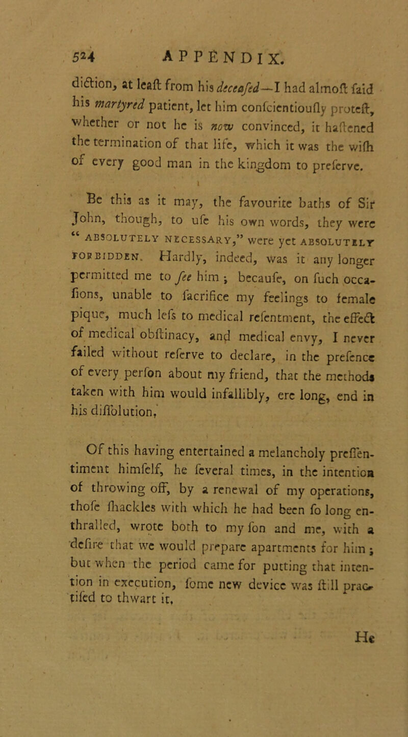 di&ion, at lcafl from b\$ deceafed—I had almoft faid his martyred patient, let him confcientioufly proteft, whether or not he is now convinced, it haftened the termination of that life, which it was the wifh of every good man in the kingdom to preferve. i Be this as it may, the favourite baths of Sir John, though, to ufc his own words, they were ABSOLUTELY NECESSARY,” were yet ABSOLUTELY fob bidden. Hardly, indeed, was it any longer permitted me to fee him -t becaufe, on fuch occa- fions, unable to lacrifice my feelings to female pique, much lefs to medical refentment, the effedt of medical obftinacy, and medical envy, I never failed without referve to declare, in the prefence of every perion about my friend, that the methods taken with him would infallibly, ere long, end in his diffolution, \ Or this having entertained a melancholy prefien- timent himfclf, he feveral times, in the intention of throwing off, by a renewal of my operations, thofe Iliac kies with which he had been fo lon^ en- thralled, wrote both to my fon and me, with a define that we would prepare apartments for him j but when the period came for putting that inten- tion in execution, fome new device was ftill prao tiled to thwart it. He I