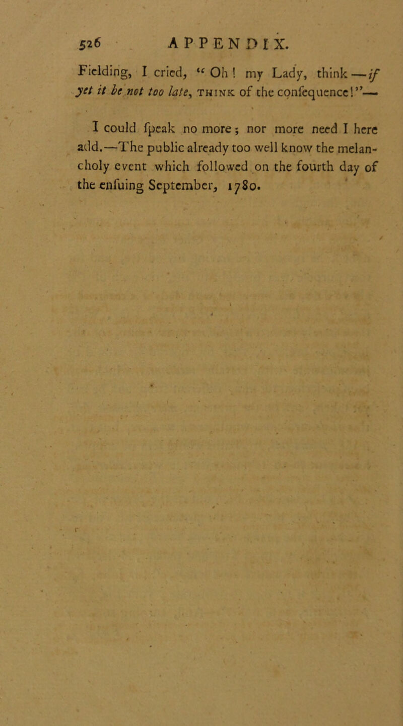 Fielding, I cried, ic Oh ! my Lady, think—if yet it be net too late, think of the cpnfequence!,,— I could fpeak no more; nor more need I here add.—The public already too well know the melan- choly event which followed on the fourth day of the enluing September, 1780.