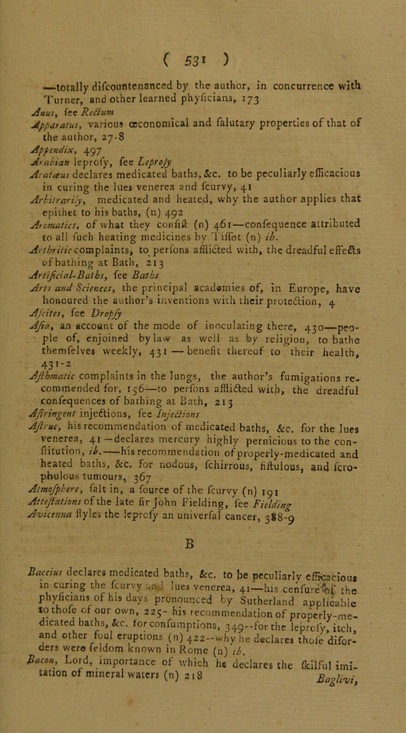 ( 53* ) —totally difcountenanced by the author, in concurrence with Turner, and other learned phyficians, 173 Anus, fee Reflum Appatatus, various (Economical and falutary properties of that of the author, 27-8 Appendix, 497 Arabian leprofy, fee Leprojy Arataus declares medicated baths, &c. to be peculiarly efficacious in curing the lues venerea and lcurvy, 41 Arbitrarily, medicated and heated, why the author applies that epithet to his baths, (n) 492 Aromatics, of what they confift (n) 461—confequence attributed to all fuch heating medicines by Tiifot (n) ib. Arthritic complaints, to perfons afflicted with, the dreadful effefls of bathing at Bath, 213 Artificial-Baths, fee Baths Arts and Sciences, the principal academies of, in Europe, have honoured the author’s inventions with their prote&ion, 4 Afcites, fee Dropjy AJia, an account of the mode of inoculating there, 430—peo- ple of, enjoined bylaw as well as by religion, to bathe themfelves weekly, 431—benefit thereof to their health, 43,'2 Ajlhmatic complaints in the lungs, tire author’s fumigations re- commended for, 156—to perfons afflicted with, the dreadful confequences of bathing at Bath, 213 AJlringent injedtions, fee InjeQions AJhuc, his recommendation of medicated baths, See. for the lues venerea, 41 —declares mercury highly pernicious to the con- ftitution, ib. his recommendation of properly-medicated and heated baths, &c. for nodous, fchirrous, fiftulous, and fero- phulous tumours, 367 Atmofphere, fait in, a fource of the feurvy (n) 191 Attejlations of the late fir John Fielding, fee Fielding Avicenna ftyles the leprefy an univerfal cancer, 388-9 ' . * V B Baccius declares medicated baths, &c. to be peculiarly efficacious m curing the feurvy and lues venerea, 41—his cenfure^f the phyficians of his days pronounced by Sutherland applicable tothofe ofour own, 225- his recommendation of properly-me- dicated baths, &c. lorconfumptions, 349-forthe leprofy, itch, and other foul eruptions (n) 422-why he declares thofe difor- ders were feldom known in Rome (n) ib. Rucon, Lord, importance of which he declares the fcilful imi- tation of mineral waters (n) 218 BaAivi