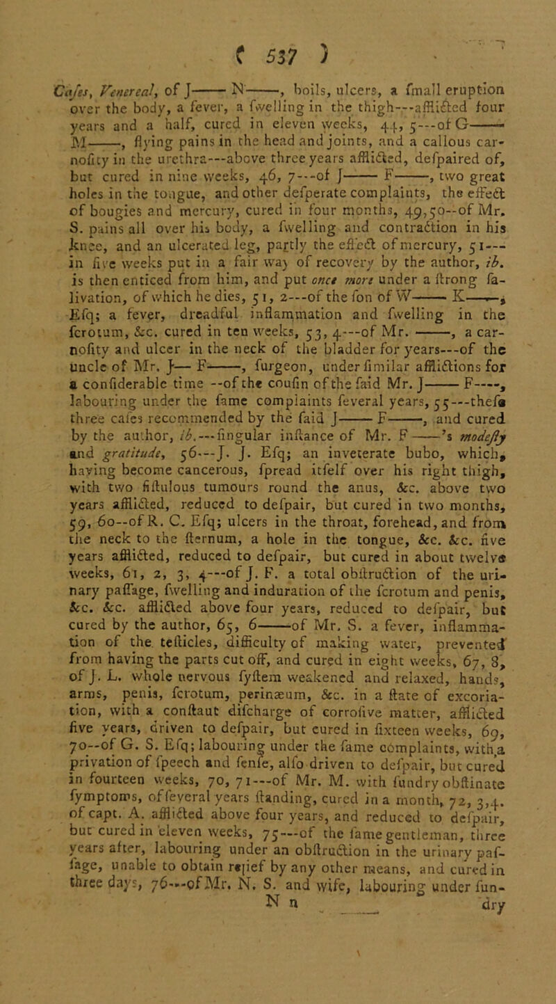 over the body, a fever, a fuelling in the thigh---affli£tcd four years and a half, cured in eleven weeks, 44, 5-—of G M , flying pains in the head and joints, and a callous car- noficy in the urethra—above three years afflidted, defpaired of, but cured in nine weeks, 46, 7---of J F , two great holes in the tongue, and other defperate complaints, the effedt of bougies and mercury, cured in four months, 49,50—of Mr. S. pains all over his body, a fwelling and contradtion in his .knee, and an ulcerated leg, partly the eifjedt of mercury, 51 — in five weeks put in a fair waj of recovery by the author, ib. is then enticed from him, and put once more under a ftrong fa- livation, of which he dies, 5 1, 2—-of the fon of W K— Efq; a fever, dreadful inflammation and fwelling in the ferotum, kc. cured in ten weeks, 53, 4—of Mr. , a car- noflty and ulcer in the neck of the bladder for years—-of the uncle of Mr. j-— F , furgeon, under fimilar afflidtions for a confiderablc time --of the coufin of the faid Mr. J F , labouring under the fame complaints feveral years, 55—-thefa three cafes recommended by the faid J F , and cured by the author, lingular infiance of Mr. F ’s modejly and gratitude, 56-—J. J. Efq; an inveterate bubo, which, having become cancerous, fpread itfelf over his right thigh, with two filtulous tumours round the anus, See. above two years afflidted, reduced to defpair, but cured in two months, 59, 60—ofR. C. Efq; ulcers in the throat, forehead, and from the neck to the fternum, a hole in the tongue, &c. kc. five years afflidted, reduced to defpair, but cured in about twelv# weeks, 61, 2, 3, 4—of J. F. a total obitrudtion of the uri- nary paflage, fwelling and induration of the ferotum and penis, kc. kc. afflidted above four years, reduced to defpair, but cured by the author, 65, 6 of Mr, S. a fever, inflamma- tion of the tefticles, difficulty of making water, prevented from having the parts cut off, and cured in eight weeks, 67, 8, of J . L. whole nervous fyftem weakened and relaxed, hands, arms, penis, ferotum, perinaeum, &c. in a ftate of excoria- tion, with a conftaut difeharge of corrofive matter, afflicted five years, driven to defpair, but cured in flxteen weeks, 60, 70—of G. S. Efq; labouring under the fame complaints, with.a privation of fpeech and fenie, alfo driven to defpair, but cured in fourteen weeks, 70, 71— of Mr. M. with f'undry obftinate fymptoms, offeveral years {landing, cured in a month, 72, 3,4. of capt. A. afflidted above four years, and reduced to defpair, but cured in eleven weeks, 75— of the fame gentleman, three years after, labouring under an obitrudtion in the urinary paf- fage, unable to obtain r«[ief by any other means, and cured in three days, 76—-ofMr. N, S. and wife, labouring under fun- N n __ dry