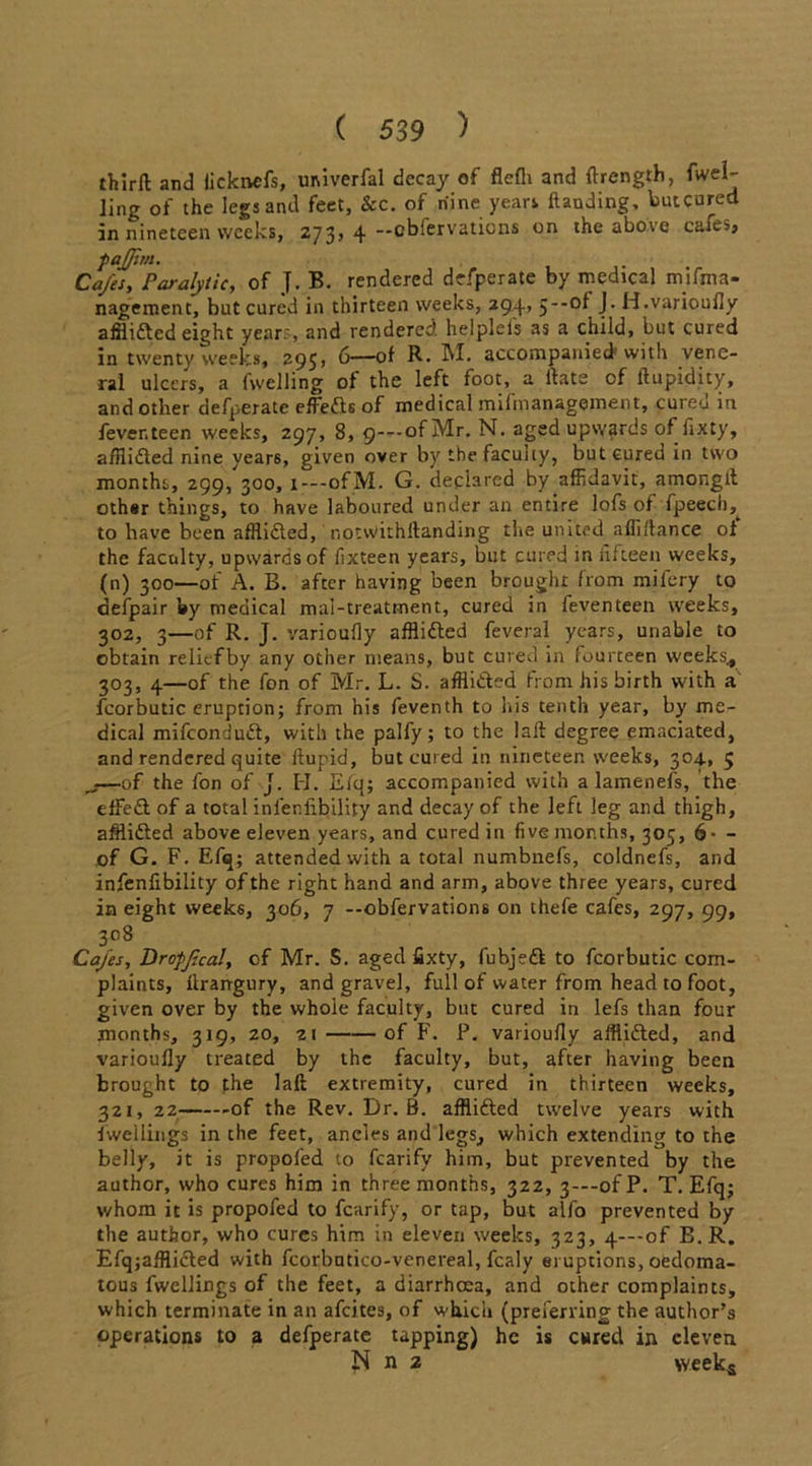 thirfl and iickivcfs, univerfal decay of flefli and ftrength, fvvel-- ling of the legs and feet, &c. of nine years Handing, butcured in nineteen weeks, 273, 4 -cbfervations on the above cafes, p afp.rn. Cafes, Paralytic, of J. B. rendered defperate by medical mifma- nagement, butcured in thirteen weeks, 294, 5*-of J. H.varioufly airlifted eight years, and rendered, helplefs as a child, but cured in twenty weeks, 295, 6—of R. M. accompanied with vene- ral ulcers, a fwelling of the left foot, a Hate of ftupidity, and other defperate effefts of medical mifmanagement, cuicu in fever, teen weeks, 297, 8, 9—of Mr. N. aged upwards of fixty, afilifted nine years, given over by the faculty, butcured in two months, 299/300, 1—ofM. G. declared by affidavit, amonglt othsr things, to have laboured under an entire lofs of fpeech, to have been afflicted, notwithllanding the united afliftance of the faculty, upwards of fixteen years, but cured in fifteen weeks, (n) 300—of A. B. after having been brought from mifery to defpair by medical mai-treatrnent, cured in feventeen weeks, 302, 3—of R. J. varioufly afflifted feveral years, unable to obtain reliefby any other means, but cured in fourteen weeks* 303, 4—of the fon of Mr. L. S. afflifted from his birth with a fcorbutic eruption; from his feventh to his tenth year, by me- dical mifeonduft, with the palfy; to the laft degree emaciated, and rendered quite flupid, butcured in nineteen weeks, 304, 5 ^—of the fon of J. H. E/q; accompanied with a lamenefs, the efFeft of a total infenfibility and decay of the left leg and thigh, afflifted above eleven years, and cured in five months, 305, 6- - of G. F. Efq; attended with a total numbnefs, coldnefs, and infenfibility of the right hand and arm, above three years, cured in eight weeks, 306, 7 --obfervations on thefe cafes, 297, 99, 308 Cafes, Dropfcal, of Mr. S. aged fixty, fubjeft to fcorbutic com- plaints, ftrarrgury, and grave], full of water from head to foot, given over by the whole faculty, but cured in lefs than four months, 319, 20, 21 of F. P. varioufly afflifted, and varioufly treated by the faculty, but, after having been brought to the laft extremity, cured in thirteen weeks, 321, 22 -of the Rev. Dr. B. afflifted twelve years with dwellings in the feet, ancles and legs, which extending to the belly, it is propofed to fcarify him, but prevented by the author, who cures him in three months, 322, 3—-ofP. T. Efq; v/hom it is propofed to fcarify, or tap, but alfo prevented by the author, who cures him in eleven weeks, 323, 4—of B. R. Efqjafflifted with fcorbutico-venereal, fcaly eruptions, oedoma- tous fwellings of the feet, a diarrhoea, and other complaints, which terminate in an afeites, of which (preferring the author's operations to a defperate tapping) he is cured in eleven N n 2 weeks