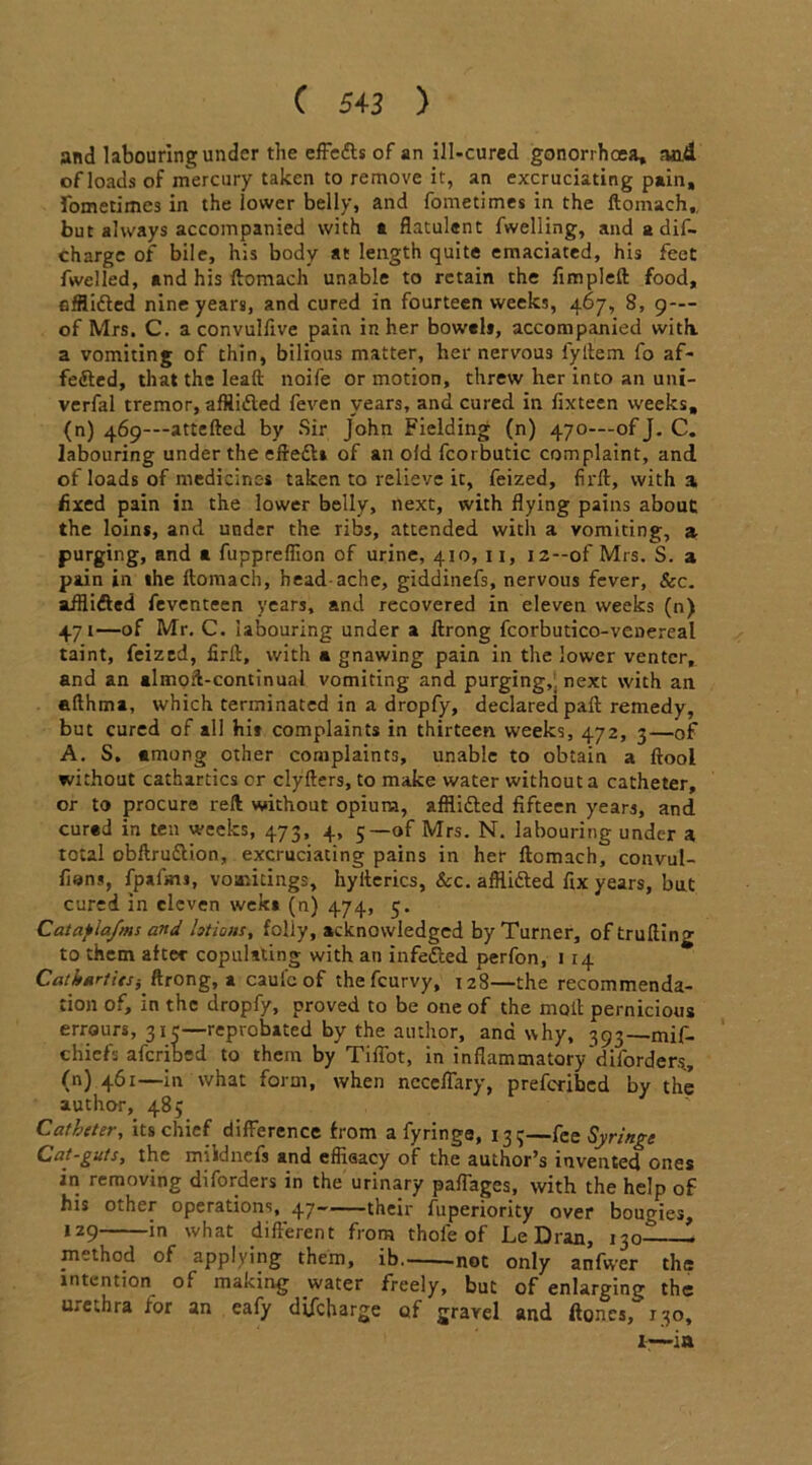 and labouring under the effe&s of an ill-cured gonorrhoea, and ofloads of mercury taken to remove it, an excruciating pain, fometimes in the lower belly, and fometimes in the ftomach., but always accompanied with a flatulent fwelling, and a dis- charge of bile, his body at length quite emaciated, his feet fwelled, and his ftomach unable to retain the fimpleft food, efflidted nine years, and cured in fourteen weeks, 467, 8, 9— of Mrs. C. a convullive pain in her bowels, accompanied with, a vomiting of thin, bilious matter, her nervous fyltem fo af- fedted, that the leaft noife or motion, threw her into an uni- verfal tremor, afHidted feven years, and cured in fixteen weeks, (n) 469-—attefted by Sir John Fielding (n) 470—of J. C. labouring under the eftedls of an old fcoi butic complaint, and ofloadsofmedicir.es taken to relieve ic, feized, firft, with a fixed pain in the lower belly, next, with flying pains about the loins, and under the ribs, attended with a vomiting, a purging, and a fuppreflion of urine, 410, 11, i2--of Mrs. S. a pain in the ftomach, head ache, giddinefs, nervous fever, &c. afflidted feventeen years, and recovered in eleven weeks (n) 471—of Mr. C. labouring under a ftrong fcorbutico-venereal taint, feized, firft, with a gnawing pain in the lower venter, and an almoft-continual vomiting and purging,* next with an afthma, which terminated in a dropfy, declared paft remedy, but cured of all hit complaints in thirteen weeks, 472, 3—of A. S, among other complaints, unable to obtain a ftool without cathartics or clyfters, to make water without a catheter, or to procure reft without opium, affli&ed fifteen years, and cured in ten weeks, 473, 4, 5—of Mrs. N. labouring under a total obftru&ion, excruciating pains in her ftomach, convul- fions, fpafmj, vomitings, hyilerics, Sec. afflidted fix years, but cured in eleven weks (n) 474, 5. Catafla/ms and lotions, folly, acknowledged by Turner, oftrufting to them after copulating with an infedted perfon, 1 14 Catk*rtits} ftrong, a caul'c of the feurvy, 128—the recommenda- tion of, in the dropfy, proved to be one of the moll pernicious errours, 315—reprobated by the author, and why, 393—mif- chiefs aferibed to them by Tiflot, in inflammatory diforders, (n) 461—in what form, when nccelfary, preferibed by the author, 485 Catheter, its chief difference from a fyringe, 133—fee Syringe Cat-guts, the mildnefs and effiaacy of the author’s invented ones in removing diforders in the urinary paflages, with the help of his other operations, 47 their fuperiority over bougies, lz9 ln what different from thole of Le Dran, 130- - method of applying them, ib not only anfwer the intention of making water freely, but of enlarging the urethra for an eafy dtfeharge of gravel and ftoncs, 130, 1—in