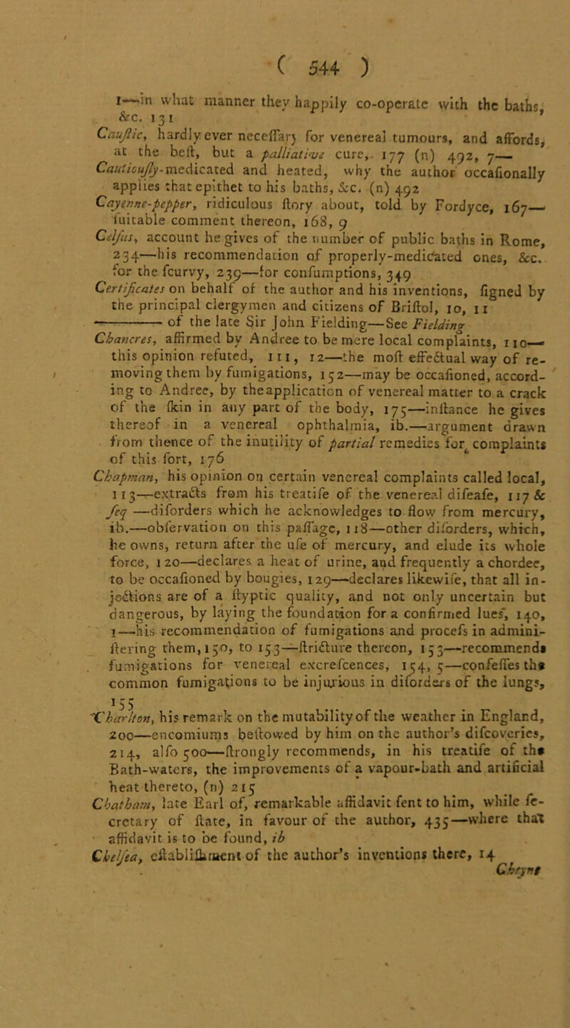 l—-in what manner they happily co-operate with the baths. Sec. 131 * Caufiic, hardly ever ncceffarj for venereal tumours, and affords, at the bell, but a palliative cure,. 177 (n) 492, 7 Cauiioujly-medicated and heated, why the author occafionally applies that epithet to his baths, Scc. (n) 492 Cayenne-pepper, ridiculous ftory about, told by Fordyce, 167 iuitable comment thereon, 163, 9 Cel/us, account he gives of the number of public baths in Rome, 234—his recommendation of properly-medicated ones, Sec. for the feurvy, 239—for confumptions, 349 Certificates on behalf of the author and his inventions, figned by the principal clergymen and citizens of Briltol, 10, 11 - of the late Sir John Fielding—See Fielding Chancres, affirmed by Andree to be mere local complaints, no— this opinion refuted, hi, 12—the mod effe&ual way of re- moving them by fumigations, 152—may be occafioned, accord- ing to Andree, by the application of venereal matter to a crack of the Ikin in any part of the body, 175—inliance he gives thereof in a venereal ophthalmia, ib.—argument drawn from thence of the inutility of partial remedies fort complaints of this fort, 176 Chapman, his opinion on certain venereal complaints called local, 113—extracts from his treatife of the venereal difeafe, 117& fcq —diforders which he acknowledges to flow from mercury, ib.—obfervation on this paflage, 1x8—other dilorders, which, he owns, return after the ufe of mercury, and elude its whole force, 120—declares a heat of urine, and frequently achordec, to be occafioned by bougies, 1 29—declares likewife, that all in- jections are of a ityptic quality, and not only uncertain but dangerous, by laying the foundation fora confirmed lues*, 140, l—his recommendation of fumigations and procefs in admini- flering them, 150, to 153—ftri&ure thereon, 133—recommenda fumigations for venereal excrefcences, 154,5—confeffes th* common fumigations to be injurious in diforders of the lungs, 155 'Charlton, his remark on the mutability of the weather in England, 200—encomiums bellowed by him on the author’s difeoveries, 214, alfo 500—llrougly recommends, in his treatife of th* Bath-waters, the improvements of a vapour.bath and artificial heat thereto, (n) 215 Chatham, late Earl of, remarkable affidavit fent to him, while fe- cretary of Hate, in favour or the author, 435—where that affidavit is to be found, ib Qktljta, eflablilkraent of the author’s inventions there, 14 Chejni