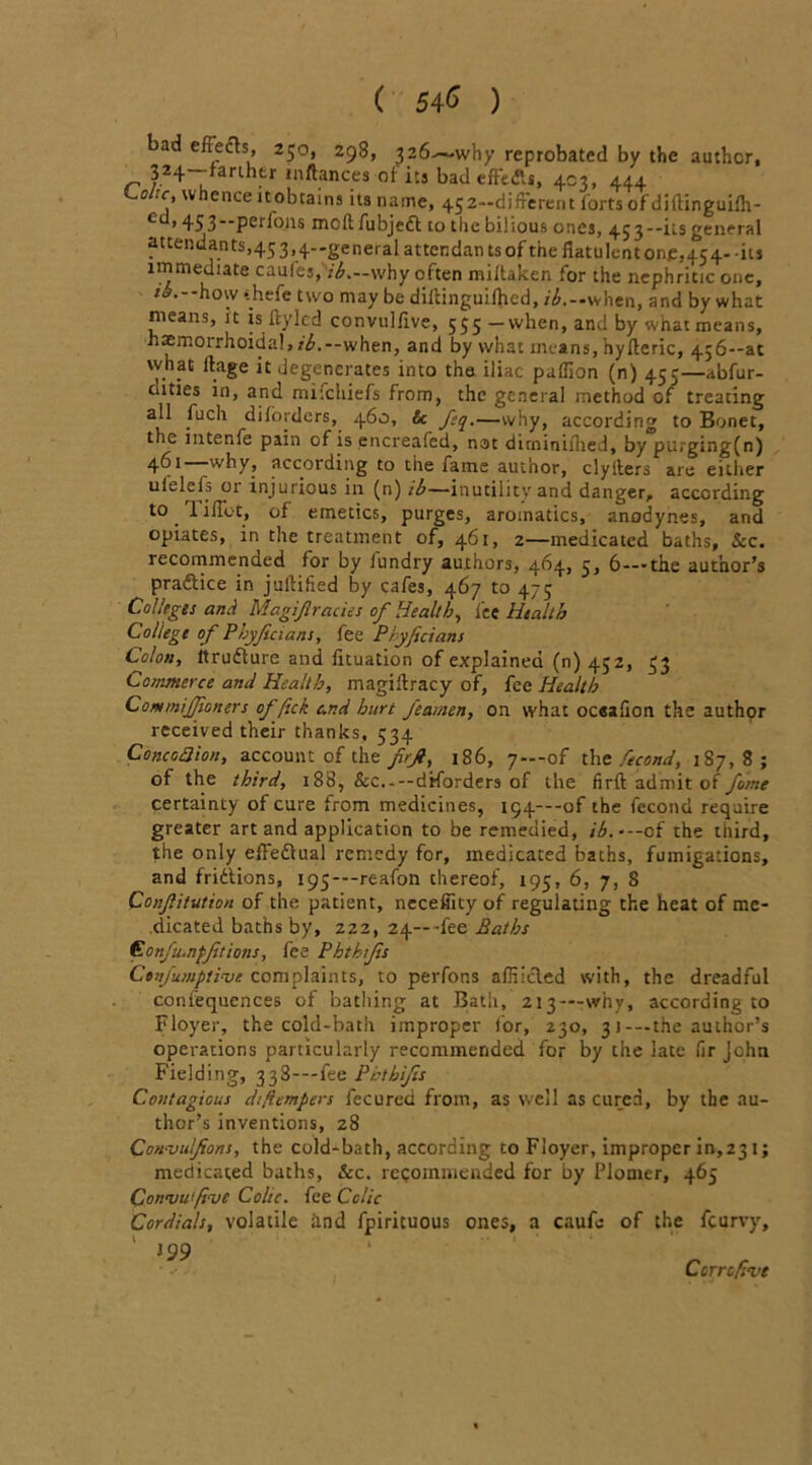 ( 54<> ) bad effe&s, 250, 298, 326—why reprobated by the author, „ 324~’‘arlhtr inftances of its bad effects, 403, 444 Loltc, whence itobtains its name, 452-difFerent forts of diftinguilh- 453”Per^011s mod fubjedt to the bilious ones, 453--its general attendants,45 3,4-general attendan ts of the flatulent one,454- -its immediate caufes, ih.—why often miltaken for the nephritic one, ib. how thefe two may be diitinguilhed, r^.-when, and by what nieans, it is ftylcd convulfive, 555 —when, and by what means, hatmoirhoidal,/^.--when, and by what means, hyfleric, 456—ac \vhat llage it degenerates into the iliac paffion (n) 455—abfur- cuties in, and mitchiefs from, the general method of treating all fuch dilbrders, 460, & fcq.—why, according to Bonet, the intenfe pain of is encreafcd, not dirniniflied, by purging(n) 4^1 why_, according to the fame author, clyllers are either ulelcls or injurious in (n) ib—inutility and danger, according to Tiffot, of emetics, purges, aromatics, anodynes, and opiates, in the treatment of, 461, 2—medicated baths, &c. recommended for by lundry authors, 464, 5, 6—-the author’s pradlice in juitified by cafes, 467 to 475 Colleges and Magijlracies of Health, fee Health College of Phyficians, fee Pryficians Colon, itrudfure and iituation of explained (n) 452, 33 Commerce and Health, magistracy of, fee Health CommiJJioners ofjick and hurt Jeatnen, on what oesaflon the author received their thanks, 534 ConcodHon, account of the firji, 186, 7—of the fecond, 187,8; of the third, 188, &c.---diforders of the firft admit of fame certainty of cure from medicines, i54---of the fecond require greater art and application to be remedied, ib.-— of the third, the only efledtual remedy for, medicated baths, fumigations, and fridtions, 195—-reafon thereof, 195, 6, 7, S Conjlitution of the patient, necefiity of regulating the heat of me- dicated baths by, 222, 24—-fee Baths C onftanfJit ions, fee Phthtjis Cenjumptinjc complaints, to perfons affiicled with, the dreadful coniequences of bathing at Bath, 213—why, according to Floyer, the cold-bath improper lor, 230, 3 1-—the author’s operations particularly recommended for by the late lir John Fielding, 338—-fee Pbthijis Contagious diftempers fecured from, as well as cured, by the au- thor’s inventions, z8 CoH'VulJions, the cold-bath, according to Floyer, improper in,231; medicated baths, See. recommended for by Plomer, 465 ConnsWfoe Colic, fee Colic Cordials, volatile and fpiricuous ones, a caufo of the feurvy, ' 199 Ccrrcfsve