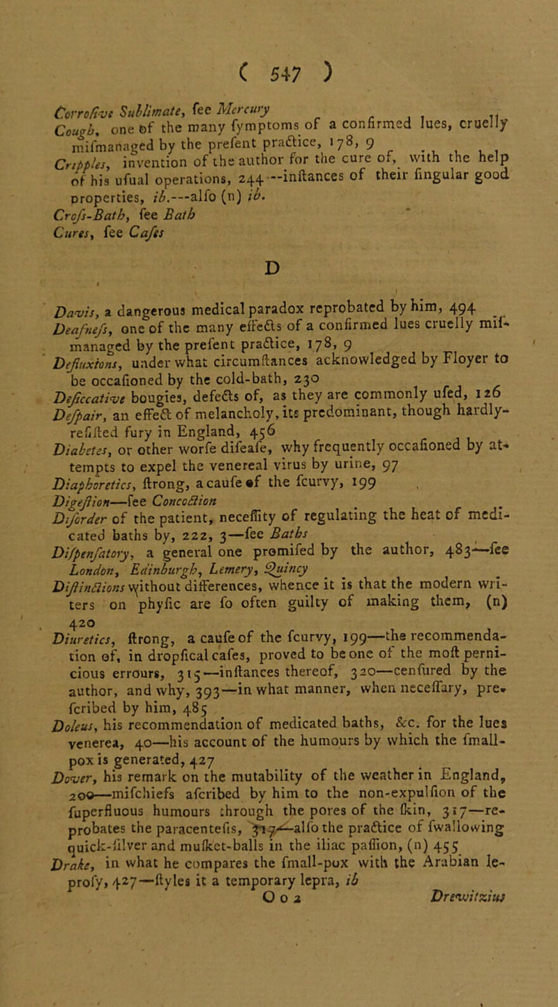 Corroftvt Sublimate, fee Mercury Cough. one bf the many fymptoms of a confirmed lues, cruelly mifmadaged by the prefent practice, 178, 9 Cripples, invention of the author for the cure of, with the help of his ufual operations, 244 inftances of theii fingular good properties, ib.—alfo (n) i'o. Crofs-Bath, fee Bath Cures, fee Cafes D Davis, a dangerous medical paradox reprobated by him, 494 Deafnefs, one of the many eftedls of a confirmed lues ciuelly mil- managed by the prefent praflice, 178, 9 Deflexions, under what circumftances acknowledged by Floyer to be occafioned by the cold-bath, 230 Deftccative bougies, defers of, as they are commonly ufed, 126 Defpair, an effect of melancholy, its predominant, though hardly- refilled fury in England, 456 Diabetes, or other worfe difeafe, why frequently occafioned by at- tempts to expel the venereal virus by urine, 97 Diaphoretics, firong, a caufe ®f the feurvy, 199 Digejiion—fee Conceit ion Dtforder of the patient, necefiity of regulating the heat of medi- cated baths by, 222, 3—fee Baths Di/penfatory, a general one promifed by the author, 483—-fee London, Edinburgh, Lemery, Quincy Difinflions vyithout differences, whence it is that the modern wri- ters on phyfic are fo often guilty of making them, (n) 420 Diuretics, ftrong, a caufe of the feurvy, 199—the recommenda- tion of, in dropfical cafes, proved to be one ol the moft perni- cious errours, 315—inftances thereof, 320—cenfured by the author, and why, 393—in what manner, when neceffary, pre- ferred by him, 485 Doleus, his recommendation of medicated baths, &c. for the lues venerea, 40—his account of the humours by which the fmall- poxis generated, 427 Dover, his remark on the mutability of the weather in England, 200—mifehiefs aferibed by him to the non-expulfion of the fuperfluous humours through the pores of the Ikin, 317—re- probates the paracentefis, '^131^-alfo the prattice of fwallowing quick-lilver and mulket-balls in the iliac paflion, (n) 455 Drake, in what he compares the fmall-pox with the Arabian le- profy>427—ftyles it a temporary lepra, ib O02 Drevjitziuf