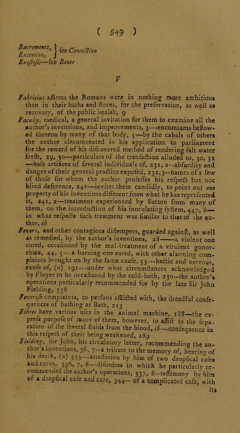 'ilHtS, 1 j~ee Qcnco£l'ton JutXCFtt 10t2 $ j Excrements, Excretion, ExoJIcJis—fee Bones F Fabricius affirms the Romans were in nothing more ambitious than in their baths and (loves, for the prefervation, as well as recovery, of the public health, 9 Faculty, medical, a general invitation for them to examine all the author’s inventions, and improvements, 3---encomiums bellow- ed thereon by many of that body, 5—by the cabals of others the author circumvented in his application to parliament for the reward of his difeovered method of rendering fait water frelh, 29, 30—particulars of the tranfaftion alluded to, 30, 31 —bafe artifices of feveral individuals of, 231, 2--abfurdity and danger of their general pra&iceexpofed, 232,3—names of a few of thofe for whom the author profeffes his refpedt but not blind deference, 241—invites them candidly, to point out one property of his inventions different from what he has reprefented it, 241, 2—treatment experienced by Sutton from many of them, on the introdudiion of his inoculating fyftem, 447, 8— in what refpedl* fuch treatment was fimilar to that of the au- thor, ib Fevers, and other contagious diftempers, guarded againft, as well as remedied, by the author’s inventions, 28 a violent one cured, occafioned by the mal-treatment of a virulent gonor- rhoea, 44, 5—a burning one cured, with other alarming com- plaints brought on by the fame caufe, 53—heftic and nervous caufe of, (n) 191 — -under what circumltances acknowledged by Floycr to be occafioned by the cold-bath, 230-the author’* operations particularly recommended for by the late Sir John Fielding, 338 Feverijh complaints, to perfons afflifted with, the dreadful confe- quences of bathing at Bath, 213 Fibres have various ufes in the animal machine, 188—the ex- prefi purpofe of naanv of them, however, to aM in the fepa- ration of the feveral fluid* from the blood, ii—confcquence in this refpedl of their being weakened, 189 Fielding, Sir John, his circulatory letter, recommending the au- thor s inventions, 36, 7—a tribute to the memory of, hearing of hi* death, (n) 333—attention by him of two dropfical cafe* and cures, 336, 7, 8—diforders in which he particularly re- commended the author’s operations, 337, 8-teflimony bv him of a dropfical cafe and cure, 344- of a complicated cafe, with its