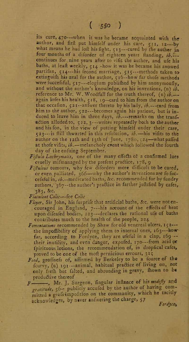 its cure, 470-—when it xvns lie became acquainted with the author, and firlt put himfelf under his care, 511, 12—by what means he had loll his fight, 5i3---cured by the auther i» four months of a diforder of eighteen years landing, ib.-— continues for nine years after to vifit the author, and ufe his baths, at leafl weekly, 514 -how it was he became his avowed partifan, 514—his fecond marriage, 5 15*--mcthods taken to extinguilh his zeal for the author, 5i6--how far thofe methods were luccefsful, 5i7---elogium publifhed by him anonymoufly, and without the author’s knowledge, on his inventions, (n) ib. reference to Mr. W. Woodfall for the truth thereof, (n) ib.— again lofes his health, 5 18, 19—card to him from the author on that occafion, 52i--anlwer thereto by his lady, ib. — -card from him to the author, 522---becomes again his patient, but is in- duced to leave him in three days, ---remarks on the tranf- adlion alluded to, 522, 3---writes repeatedly both to theauthor andhisfon, in tlie view of putting himfelf under their care, 523—-is fill thwarted in this refolution, ib.—his vifits to the author on the 12th and 13th of June, 1780,524—whatpafied at thofe vifits, ib.—melancholy event which lollowed the fourth day of theenfuing September. Ftjhila Lachrymalis, one of the many cffefls of a confirmed lues ctuelly mifmanaged by the prefent practice, 178, 9 Fijlutous tumours, why few diforders more difficult to be cured, or even palliated, 366—why the author’s inventions are fofuc- cefsful in, ib.--medicated baths, See. recommended for by fundry authors, 367—the author’s practice in farther juflified by cafes, 383, &c. Flatulent Colic—-fee Colic Floyer, Sir John, his furprifethat artificial baths, &c. were not en- couraged in England, 7-—his account of the effecls of heat upondifeafed bodies, 223—declares the rational ufe of baths contributes much to the health of the people, 224 Fomentations recommended by Shaw for old venereal ulcers, 15 2— the impoflibility of applying them to internal ones, 163—-how far, according to Fordyce, they are ufeful in a clap, 169 — their inutility, and even danger, expofed, i70---from acid oc fpirituous lotions, the recommendation of, in droplical cafes, proved to be one of the moll pernicious errours, 313 Fiod, grofi'nefs of, affirmed by Berkeley to be a fource of the feurvy, (g) 191—animal, habitual practice of living oil, not only frelh but faked, and abounding in gravy, fitown to b« productive thereof f , Mr. J. Surgeon, fingular inltance of his neodefiy and gratitude, 56-- publicly accufed by the author of having com- mitted a grofsimpofition on the community, which he tacitly acknowledges, by n»ver anfwering the charge, 57 Fordyce*