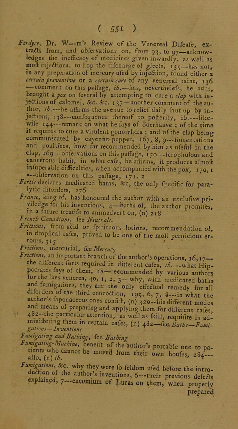 Fardyce, Dr. W—m’s Review of the Venereal Difcafe, ex- lra<Rs from, and obfervations on, from 93, to 97—acknow- ledges the incfficacy of medicines given inwardly, as well as molt injections. to itop the difcharge of gleets, 135—has not, in any preparation of mercury ufed by injection, found either a certain preventive or a certain cure of any venereal taint, 136 — comment on this psffage, ib.—has, neverthelefs, he adds, brought a pox on feverai by attempting to cure a clap with in- jections of calomel, Sec. Sec. 137 — another comment of the au- thor, ib—he affirms the avenue to relief daily fhut up by in- jections, 138—confequence thereof to polterity, ib. like- wise 144—remark an what he fays of Boerhaave ; of the time it requires to cure a virulent gonorrhoea ; and of the clap being communicated by cayenne-pepper, 167, 8, 9—fomentations and poultices, how far recommended by him as ufeful in the clap, 169—obiervations on this palTage, 170—fcrophulous and cancerous habit, in what cafe, he affirms, it produces almolt infuperablc difficulties, when accompanied with the pox, 170, 1 obfervation on this paffage, 171, 2 Fort is' declares medicated baths, &c, the only fpecific for para- lytic diforders, 276 France, king of, has honoured the author with an e.xclullve pri- viledge tor his inventions, 4—baths of, the author promiles, in a future treatife to animadvert on, (n) 218 French Canadians, fee Neutrals. Ftifiions, from aetd or fpirituous lotions, recommendation of, in diopfical cafes, proved to be one of the molt pernicious er- rours, 315 f Friction;, mercurial, fee Mercury Frictions, an important branch of the author’s operations, 16,17 the different forts required in different cafes, ib.—what Hip- pocrates fays of them, 18—recommended by various authors tor tne lues venerea, 40, 1, 2, 3— why, with medicated baths and fumigations, they are the only effe&ual remedy for all diforders of the third conco&ion, 195, 6, 7, 8—in what the author s laponaceous ones confiit, (n) 320-his different modes and means of preparing and applying them for different cafes, 4. PartlcuIar attention, as well as fkill, requifite in ad- mimliering them in certain cafes, (n) 482—fce.&rtj,—Fumi- gations — Inventions Fumigating and Bathing, fee Bathing Fumigating-Machine, benefit of the author’s portable one to pa- alfo^rf/V3111101 ^ m°Ved lr°m thdr °Wn h°ufes’ 284  Fumigations See why they were fo feldom ufed before the intro- uc ion of the author’s inventions, 6— their previous defeds explained, 7—encomium of Lucas on them, when properly prepaied