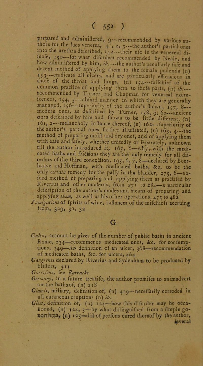 prepared and adminillered, 9—-recommended by various au- thors for the lues venerea, 41, 2, 3—-the author’s partial ones into the urethra deferibed, i42---their ufe in the venereal di- feaie, 150— -for what diforders recommended by Neale, and how adminillered by him, ib.--the author’s peculiarly fafe and decent method of applying them to the female pudenda (n) 1 53—eradicate all ulcers, and are particularly efficacious in thole of the throat and lungs, (n) 154—mifehief of the common pradice of applying them to thofe parts, (n) ib.— tecomrnended by b urner and Chapman for venereal excre- fcences, 154, 5—abiurd manner in which they are generally managed, 156—fuperiority of the author’s fhown, 157, 8— modern ones, as deferioed by rl urner, 158, 9, 60—-ancient ones deferibed by him and fliown to be little different, (n) 161, 2—melancholy inflance thereof, (n) 162—fuperiority of the author’s partial ones farther illuffrated, (n) 163, 4--the method of preparing moift and dry ones, and of applying them wnheafe andfafety, whether unitedly or feparatcly,unknown till the author introduced it, 165, 6—\vhy,,with the medi- cated baths and fridbions they are the only remedy for all dif- orders of the third concodlion, 19^, 6, 7, 8—declared by Boer- haave and Hoffman, with medicated baths, &c, to be the only certain remedy for the palfy in the bladder, 275, 6—ab- furd method of preparing and applying them as pradlifed by Riverius and other moderns, from 271 10284—a particular defcripcion of the author’s modes and means of preparing and applying them, as well as his other operations, 475 to 482 Fumigations of fpirits of wine, inftances cf the mifehiefs accruing from, 329, 30, 32 G Galen, account he gives of the number of public baths in ancient Rome, 234—recommends medicated ones, Sec. forconfump- tions, 349—his definition of an ulcer, 368—recommendation of medicated baths, &c. for ulcers, 464 , Gangrenes declared by Riverius and Sydenham to be produced by bliiters, 311 Garnfcns, fee Barracks Germany, in a future treatife, the author promifes to animadvert on the baths of, (n) 218 Glands, miliary, definition of, (n) 419—neccffarily corroded in all cutaneous eruptions (n) ib. Gleet, definition of, (n) 124—how this diforder may be occa- iioned, (n) 124, 5—by what diilinguifhed from a Ample go- Donhcca, (n) 125—-lili of uerlcns cured thereof by the author, Several