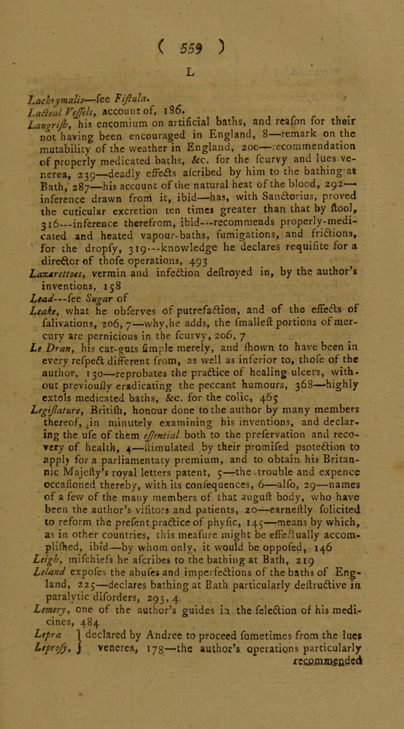 L Lath}y mails—fee Fijiula. La£ieal Vfjjels, account of, 186. Langrijky his encomium on artificial baths, and reaion tor their not having been encouraged in England, 8—remark on the mutability of the weather in England, 20c—recommendation of properly medicated baths, &c. for the feurvy and lues ve- nerea, 239—deadly effedts alcribed by him to the bathing at Bath, 287—his account of the natural heat of the blood, 292— inference drawn from it, ibid—has, with Sandtorius, proved the cuticular excretion ten times greater than that by ftool, 316—inference therefrom, ibid--recommends properly-medi- cated and heated vapour-baths, fumigations, and fridtions, for the dropfy, 3 ^---knowledge he declares requifite for a director of thofe operations, 493 Laxarettoes, vermin and infedtion dellroyed in, by the author’s inventions, 158 Lead-~~ke Sugar of Leake, what he obferves of putrefadlion, and of the effedls of falivations, 206,7—why,he adds, the fmalleft portions of mer- cury are pernicious in the feurvy, 206, 7 Le Dran, his cat-guts firaple merely, and lhown to have been in every refpedt different from, as well as inferior to, thofe of the author, 130—reprobates the pradtice of healing ulcers, with- out previoully eradicating the peccant humours, 368—highly extols medicated baths. See. for the colic, 465 Legijlature, Britifh, honour done to the author by many members thereof, .in minutely examining his inventions, and declar- ing the ufe of them ejjential both to the prefervation and reco- very of health, 4—lcimulated by their promifed psotedlion to apply fora parliamentary premium, and to obtain his Britan- nic Majefty’s royal letters patent, 5—the.trouble and expence occafioned thereby, with its confequences, 6—alfo, 29—names of a few of the many members of that auguft body, who have been the author’s vilitors and patients, 20—earneltly folicited to reform the prefent pradlice of phyfic, 145—means by which, as in other countries, this meafure might be effectually accom- plifhed, ibid—by whom only, it would be oppofed, 146 Leigh, mifehiefs he aferibes to the bathing at Bath, 219 Leland expofes the abufes and imperfedtions of the baths of Eng- land, 225—declares bathing at Bath particularly dellrudlive in paralytic diforders, 293, 4 Lemery, one of the author’s guides in the feledtion of his medi- cines, 484 Lepra 1 declared by Andrec to proceed fometimes from the lues Ltprojy, j venerea, 178—the author’s operatigns particularly rccpmmsfldcd