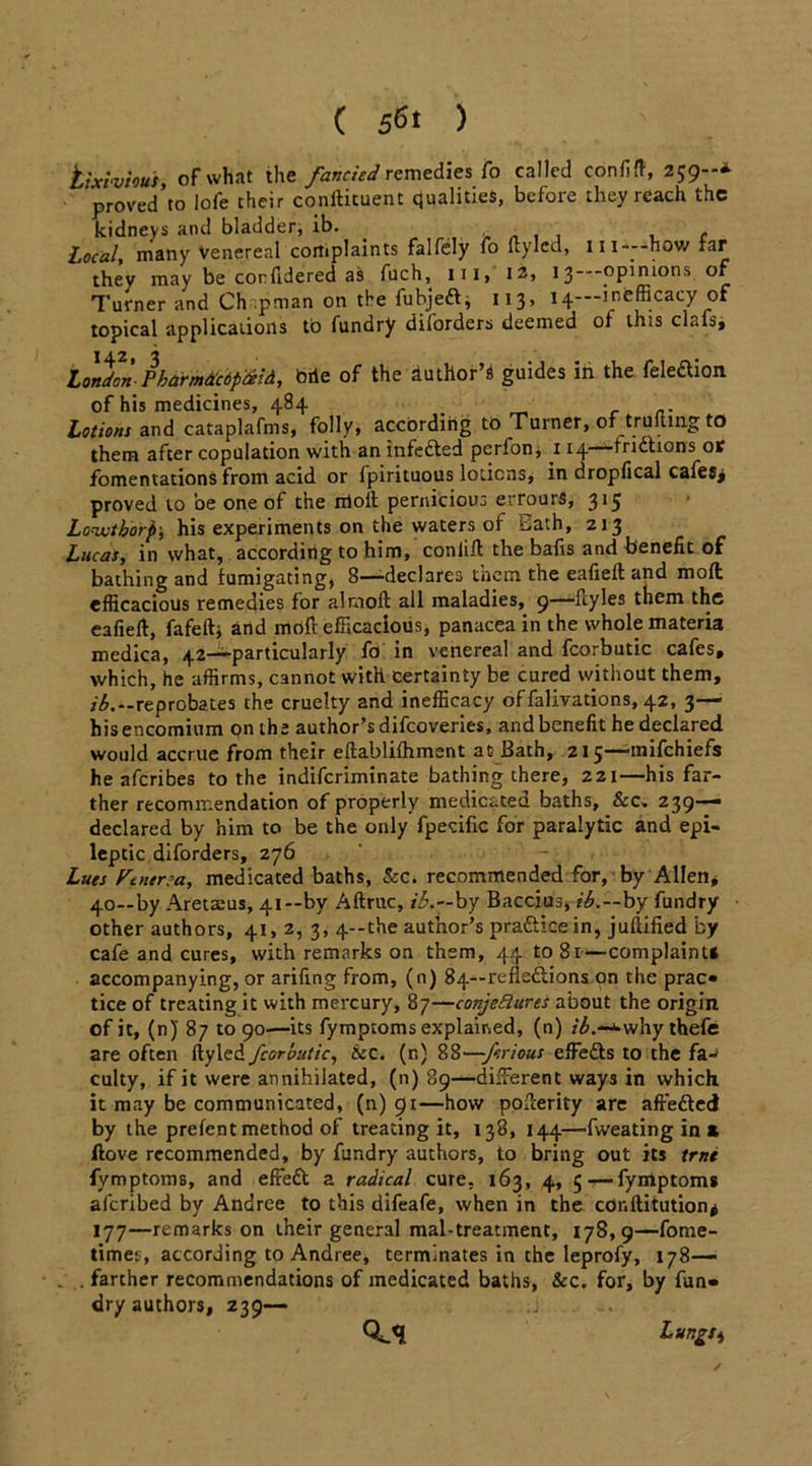 tixivious, of what the fancied remedies fo called confift, 259--* proved to lofe chcir conftituent Qualities, before they reach the kidneys and bladder, ib. . , , , , Local, many venereal cortiplaints falfely fo (tylcd, m—-how far they may be corfidered as filch, 111, 12, 13 opinions of Turner and Ch .pman on the fubjefti 113, 14—lnfefficacy of topical applications to fundry diforders deemed of this clafs, j 4 2 j London-Pharmdcopixid, bile of the duthor’s guides in the feleaion of his medicines, 484 . .. Lotions and cataplafms, folly, accordiiig to Turner, of truftmg to them after copulation with an infefted perfon, 114—fridhons or fomentations from acid or Ipirituous lotions, in dropfical cafes> proved to oe one of the moil pernicious errours, 3^ Lonuthorp; his experiments on the waters of t,ath, 213 Lucas, in what, according to him, conlift the bafis and benefit of bathing and fumigating, 8—-declares tnein the eafieft and mod efficacious remedies for almoft all maladies, 9—ftyles them the eafieft, fafeftj and moft efficacious, panacea in the whole materia medica, 42—-particularly fo in venereal and fcorbutic cafes, which, he affirms, cannot with certainty be cured without them, /'£.--reprobates the cruelty and inefficacy of falivations, 42, 3— his encomium on the author’s difeoveries, and benefit he declared would accrue from their eftablifhment at Bath, 215—mifehiefs he aferibes to the indiferiminate bathing there, 221—his far- ther recommendation of properly medicated baths, &c. 239— declared by him to be the only fpecific for paralytic and epi- leptic diforders, z76 Lues Fauna, medicated baths, Sec. recommended for, by Allen* 40—by Aretaeus, 41—by Aftruc, ib.—by Baccius, ib,—by fundry other authors, 41, 2, 3, 4—the author’s pradticein, juflified by cafe and cures, with remarks on them, 44 to 81—complaint* accompanying, or arifing from, (n) 84—refleftions on the prac- tice of treating it with mercury, 87—conjectures about the origin of it, (n)' 87 to 90'—its fymptoms explained, (n) r£.-^why thefe are often ftyled fcorbutic, &c. (r.) 88—-f.rious effedls to the fa-< culty, if it were annihilated, (n) 89—different ways in which it may be communicated, (n) 91—how pofterity are affedlcd by the prefent method of treating it, 138, 144—-fweating in a ftove recommended, by fundry authors, to bring out its trne fymptoms, and eftedt a radical cure, 163, 4, 5 —fymptoms aferibed by Andree to this difeafe, when in the conftitution* 177—remarks on their general mal-treatment, 178,9—fome- timei, according to Andree, terminates in the leprofy, 178— . farther recommendations of medicated baths, &c. for, by fun- dry authors, 239— .j Q-.'l Lungs ^