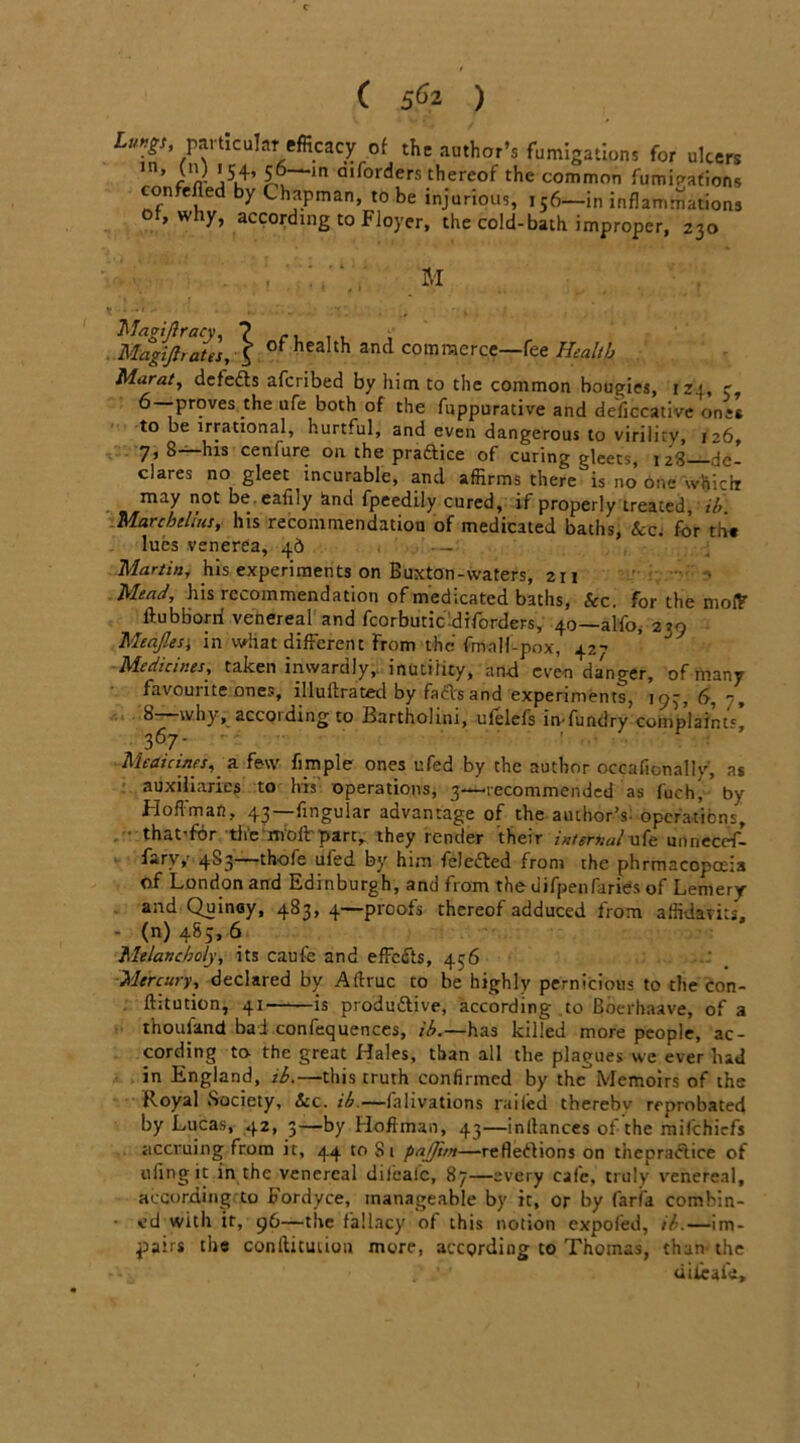 ( 5^2 ) I^.paracuhT efficacy of the author’s fumigations for ulcers ’ }nJ \S> 5j—m aiforders thereof the common fumigations confefled by Chapman, to be injurious, 156—in inflammations of, why, according to Floyer, the cold-bath improper, 230 Magfftrates,\ of'heaIth and commerce—fee Health Marat, defeds afcribed by him to the common bougies, IZ4, r, 6—proves the ufe both of the fuppurative and deficcative one’s to be irrational, hurtful, and even dangerous to virility, 126, 7, 8—his cenfure on the praftice of curing gleets, 128—de- clares no gleet incurable, and affirms there is no one which may not be.eafily and fpeedily cured, if properly treated, ib Marcbelius, his recommendation of medicated baths, for th« lues venerea, 4b - Martin, his experiments on Buxton-waters, 2x1 Mead, his recommendation of medicated baths, Sec. for the mofF ftubborri venereal and fcorbutiCdiforders, 40—alfo, 270 Meajlesi in what different From the fmalf-pox, 427 Medicines, taken inwardly,, inutility, art-d even dagger, of many favourite ones, illultraced by fail's and experiments, 197, 6, 7, b why, accoiding to Bartholini, ufelefs in-fundry complaint' 367. Medicines, a few fimple ones ufed by the author occafionally, as auxiliaries to his' operations, 3—recommended as f'uch, by Hoffman, 43—fingular advantage of the author’?: operations, that’for tlie mold part, they render their internal ufe unneccf- fsryy 4S3—thofe ufed by him fele&ed from the phrmacopoeia of London and Edinburgh, and from theuifpenfaries of Lemery and Quinay, 483,4—proofs thereof adduced from affidavits, • (n) 485, 6 Melancholy, its caufe and effects, 456 Mercury, declared by Aftruc co be highly pernicious to the con- fhtution, 41 is produdtive, according to Boerhaave, of a thouland bad confequences, ib.—has killed more people, ac- cording ta the great Hales, than all the plagues we ever had in England, ib.—this truth confirmed by theMemoirs of the Royal Society, Scc. ib.—ialivations railed therebv reprobated by Lucas, 42, 3—by Hoffman, 43—inftances of the mifehiefs accruing from it, 44 to Si pajjim—refleftions on tnepraftice of tiling it in the venereal dilealc, 87—every cafe, truly venereal, according to Fordyce, manageable by it, or by faria combin- ed with it, 96—the fallacy of this notion expofed, ib.—im- pairs the conlticuiion more, according to Thomas, than the difeafe.