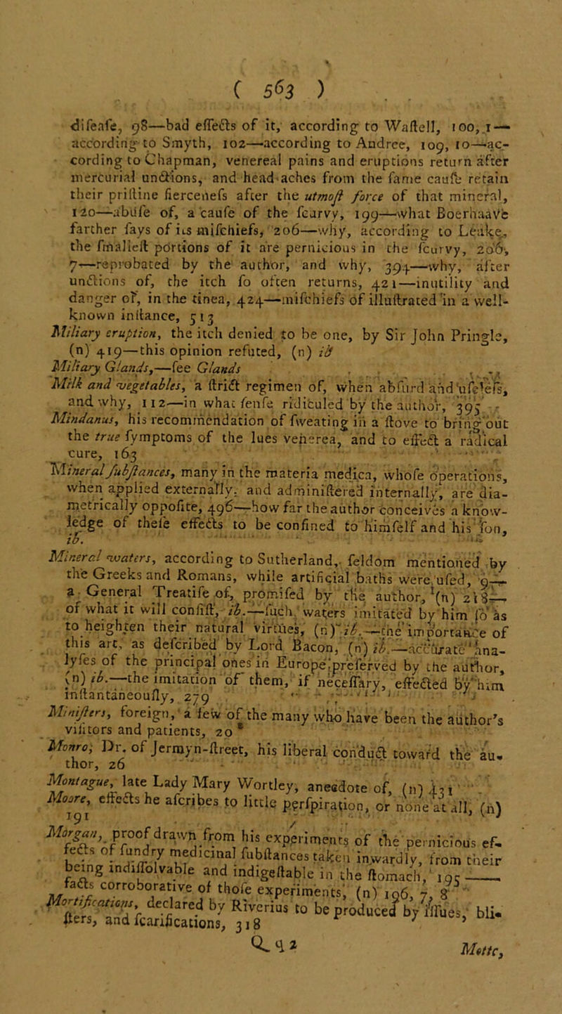 clifeafe, 9S—bad efTetts of it, according to Waftell, 100,1 — according to Smyth, 102—according to Andrce, 109,10—'ac- cording to Chapman, venereal pains and eruptions return after mercurial undfions, and head aches from the fame caufe retain their prilline fiercenefs after the utmoji force of that mineral, 120—abufe of, a caufe of the fcurvy, 199—what BoerhaaVe farther fays of ns inifchiefs, 206—why, according to Leake., the fmaJIelt portions of it are pernicious in the fcurvy, 206-, 7—reprobated by the author, and why, 39.}.—why, after unftions of, the itch fo often returns, 421—inutility and danger of, in the tinea, 424—inifchiefs of illullraced'in a well- known in (lance, 5 13 Miliary eruption, the itch denied to be one, by Sir John Pringle, (n) 419—this opinion refuted, (n) ib Miliary Glands,—fee Glands . ., Milk and vegetables, a drift regimen of, when abfurd kfid'ufdefs, and why, 112—in what fenfe ridiculed by the author, 393 - Mindanus, his recommendation of Aveating in a dove to bring out the true fymptoms of the lues venerea, and to elFcft a radical cure, 163 Mineral fubjlances, many in the materia medica, whofe operations, when applied externally, and admmidered internally, are dia- metrically oppofite, 496—how far the author conceives a know- ledge of thele elfedts to be confined to himfelf and his: fon, to. Mineral waters, according to Sutherland,, feldom mentioned by the Greeks and Romans, while artificial baths were ufed, ar General Treatifeof, promifed by tHs author,1^) 21S—- of what it will coniid, ib.—ditch, wafers imitated by him fo as to heighten their natural virtues, (ri)*it:. cne imoortaa'e of this art, as deferibed bv Lord Bacon,' (n) /^-—accurate1 ana- lyfes of the principal ones in Europeipreferved by the author, (n) ib. the imitation of* them, if neceflary, effefled by' him indantaneoufly, 279 *• - •' J .• Minijlers, foreign,' a few of the many who have been the author's vilitors and patients, 20 Monro, Dr.of Jermyn-dreet, his liberal condudt toward the au. thor, 26 — Montague, late^Lady Mary Wortley, anecdote of, (n)i,i . he arcribes 1° pyrfpiration, or none at all, (n) Morgan, proof drawn from his experiments of the pernicious ef, fefts of fundry medicinal fubdances taken inwardly, from their being tndillolvable and indigedable in the ftomach,' 19c faffs corroborative of thole experiments, (n) ,96, 7, 8 “10 beFOjuc^b>'i,,ruei’bli* ^ z Mottc,