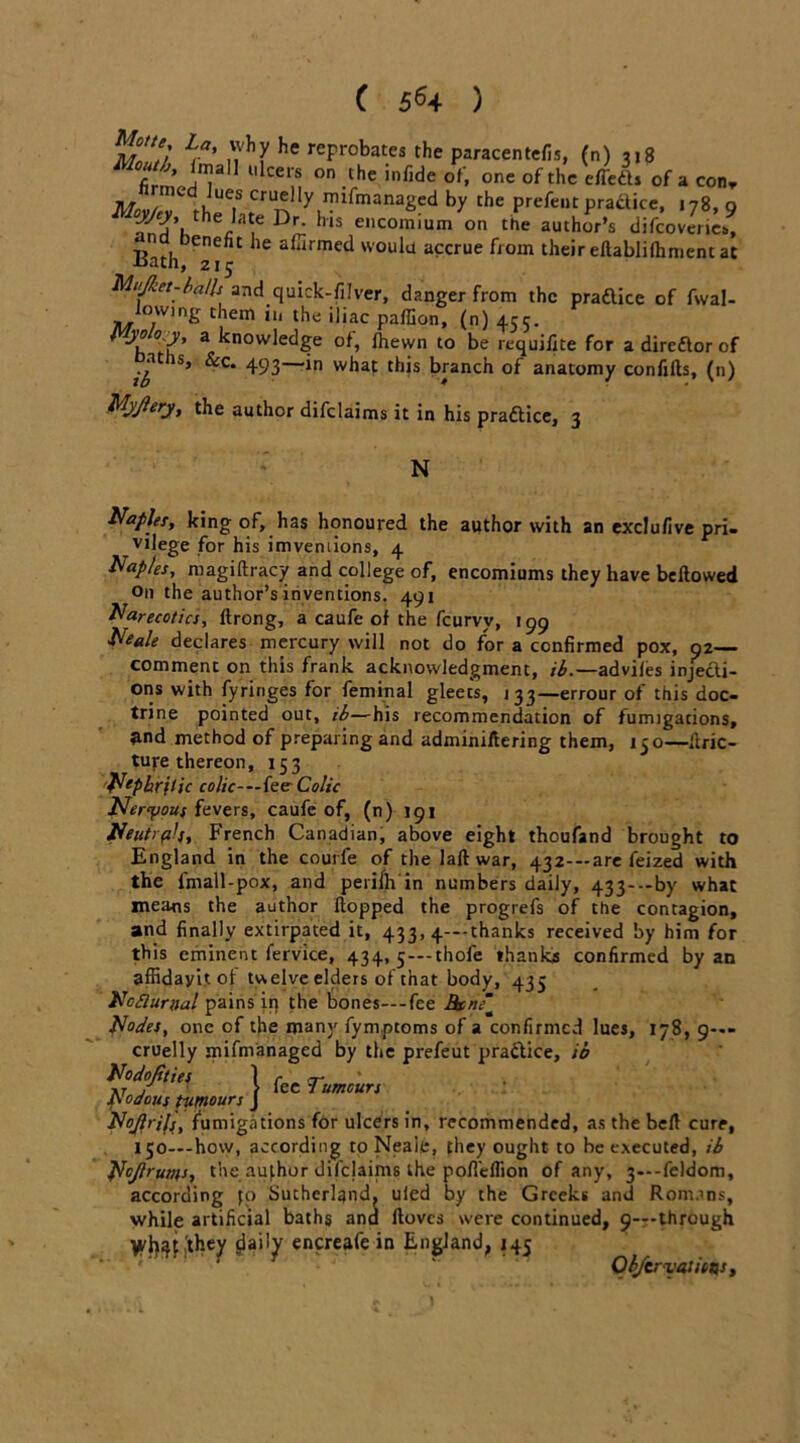 mI'Z’ Lia> » *7 he reProbates the paracentefis, (n) 318 Mouth, Imall ulcers on the infide of, one of the effedl* of a con, uU7 CrU,tlly rn^manage£l by the prefent pra&ice, 178, g ''S’.*' '? Dr; h '“■i”'O *> difeoraiL* eneht he alarmed woulu accrue from their eflabliihment at -tsatii, 215 Mujket-balk and quick-filver, danger from the pradlice of fwal- lowmg them in the iliac paffion, (n) 455. ^ 3 kn0W,edge °*» ^bewn t0 be requilite for a direftor of s’ ^c* 493—*n what this branch of anatomy confills, (n) MjJlery, the author difclaims it in his practice, 3 N Naples, king of, has honoured the author with an exdufive pri- vilege for his imveniions, 4 Naples, magiftracy and college of, encomiums they have bellowed On the author’s inventions. 491 Narecotics, Itrong, a caufe of the feurvy, 199 Neale declares mercury will not do for a confirmed pox, 92 comment on this frank acknowledgment, ib.—adviles injecti- ons with fyringes for feminal gleets, 133—errour of this doc- trine pointed out, ib—his recommendation of fumigations, fcnd method of preparing and adminiltering them, 150—llric- turethereon, 153 Nephritic colic— fee- Colic Nervous fevers, caufe of, (n) 191 Neutral}, French Canadian, above eight thoufand brought to England in the courfe of the 1 all war, 432—are feized with the Imall-pox, and perilh in numbers daily, 433-—by what mea*is the author Hopped the progrefs of the contagion, and finally extirpated it, 433, 4---thanks received by him for this eminent fervice, 434, 5 —thole thanks confirmed by an affidayit of twelve elders of that body, 435 Ncfluriial pains ip the bones—-fee Btne~ Nodes, one of the many fym.ptoms of a confirmed lues, 178, 9—- cruelly mifmanaged by the prefeut practice, ib Nodofities | p£C p-umuri odous tumours J NoJlrifj, fumigations for ulcers in, recommended, as the bell cure, 150—how, according to Neale, they ought to be executed, ib Nojieums, the author difejaims the pofieflion of any, 3—-feldom, according fo Sutherland, uied by the Greeks and Romans, while artificial baths ana llovcs were continued, 9—through Vfli^'they daily encreafe in England, 145 Objcrvatims , i