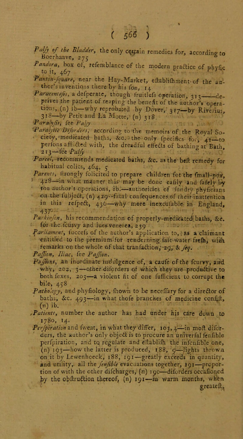 PJjy of the Bladder, the only cqrjain remedies for, according to Jooerhaavc, 275 ° Pandora, box of, refemblancc of the modern practice of phytic to it, 467 v * Pant on -fjuare, near the Hay-Market, eftablifhment of the au- thor’s inventions thereby his fon, 14 Paracentejis, a defperate, though fruitlefs operation, 313 de- prives the patient of reaping the benefit of the author’s opera- tions, (n) ib—why reprobated by Dover,’ 317—by Rirerius, 318—by Petit and La Motte, (n) 318 Paralyfts, fee Paljy . \ 'Paralytic Diforders, according to the memoirs of the Royal So- • ciety,'medicated baths, See. the oivly fpecifks foiy 41—to perfons afflidted with, the dreadful effedts of bathin-^at Eath 213—fee Palfy ° parcel, recommends medicated baths, See. as the bed remedy for habitual colics, 464, 3 Parents, itrongly folicited to prepare children fot the fmaU-poy, 42?—in what manner this may be done eafily and fafely by tho author’s operations, ib.—authorities of frtndrv phyficians Oil-tlie fubjedt, (n) 429—fatal confequences of their inattention in this refpedt, 436—why more inexc’ufable in England, '1 Parkhifon, his recommendation of properly-medicated- baths. See. for rhe icusvy and iues venerea, 239 Parliament, iuccefs of the author’s application to,, as a claimant entitled to the premium for renderning fait water frefh, with femarks on the whole of that tranfadlion,''29, Sc feq. PaJJion, Iliac, fee Pajfion. PaJJions, an inordinate indulgence of, a caufe of the feurvy, and why, 202, 3—other diforders of which they are produd-tive to both fexes, 203—a violent fit of one fufneient to corrupt the bile, 438 Pathology, and phyfiology, fhowii to be neceffary for a diredtor of baths. Sec. 493—in what thole branches of medicine confift, (n) ib. ,Patients, number the author has had under his care down to 1780, 14. Perfpiration and fvveat, in what they differ, 103, 4—in mod difor- ders, the author’s only objedl is to procure an univerfal fenfible perfpiration, and tq regulate and ellablifh the infcnfible one, (n) 193—how the latter is produced, 188, 9—lights thrown on it by Lewenhceck, 188, 191—greatly exceeds in quantity, and utility, all the fenfible evacuations together, 191—propor- tion of with the other difeharges, (n) itjo—diforders occafioncd |iy the obdrudlion thereof, (n) 191—m warm months, when greateft.