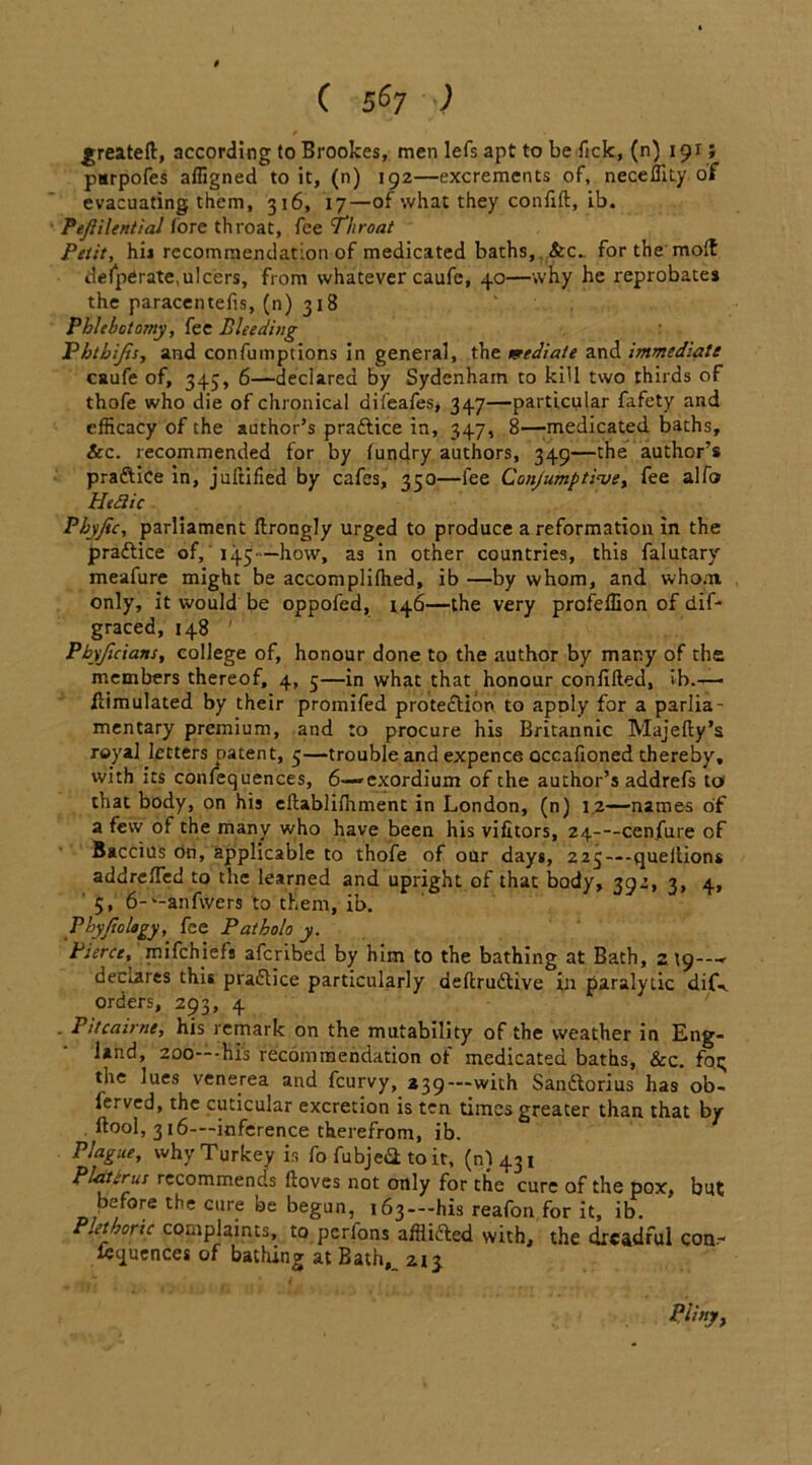 greatell, according to Brookes, men lefs apt to beTick, (n) 191; purpofes affigned to it, (n) 192—excrements of, neceffity of evacuating them, 316, 17—of what they confift, ib. Pejlilcntial /ore throat, Tee Throat Petit, hii recommendation of medicated baths, &c.. for the mod defperate,ulcers, from whatever caufe, 40—why he reprobates the paracentefis, (n) 318 Phlebotomy, fee Bleeding Fhthijis, and confumptions in general, the mediate and immediate caufe of, 345, 6—declared by Sydenham to kill two thirds of thofe who die of chronical difeafes, 347—particular fafety and efficacy of the author’s praftice in, 347, 8—-medicated baths, &c. recommended for by lundry authors, 349—the author’s praftice in, juftified by cafes, 350—fee Conjumptioee, fee alfo Heflic Phyjic, parliament ftrongly urged to produce a reformation in the practice of, 145—how, as in other countries, this falutary meafure might be accomplifhed, ib —by whom, and whom only, it would be oppofed, 146—the very profeffion of dif* graced, 148 P byjicians, college of, honour done to the author by many of the members thereof, 4, 5—in what that honour confided, ib.— Simulated by their promifed protection to apoly for a parlia- mentary premium, and to procure his Britannic Majefty’s royal letters patent, 5—trouble and expence occafioned thereby, with its confequences, 6—-exordium of the author’s addrefs to' that body, on his eftablifhment in London, (n) 1.2—names of a few of the many who have been his vifitors, 24—cenfure of Baccius on, applicable to thofe of our days, 223—queitions addrefied to the learned and upright of that body, 392, 3, 4, 5, 6-‘-anfwers to them, ib. Phyjiology, fee Patholo y. Pierce, mifehiefs aferibed by him to the bathing at Bath, 219---- declares this practice particularly defirudUve in paralytic dif-. orders, 293, 4 . Pitcaime, his remark on the mutability of the weather in Eng- land, 200—-his recommendation of medicated baths, &c. fog the lues venerea and feurvy, *39---with Sanflorius has ob- lerved, the cuticular excretion is ten times greater than that by ftool, 316—inference therefrom, ib. Plague, why Turkey is fo fubjeii to it, (n) 431 Platerus recommends ftoves not only for the cure of the pox, but before the cure be begun, 163 —his reafon for it, ib. Plethoric complaints, to perfons afflicted with, the dreadful con- ttquences of bathing at Bath,_ 213 Pliny,