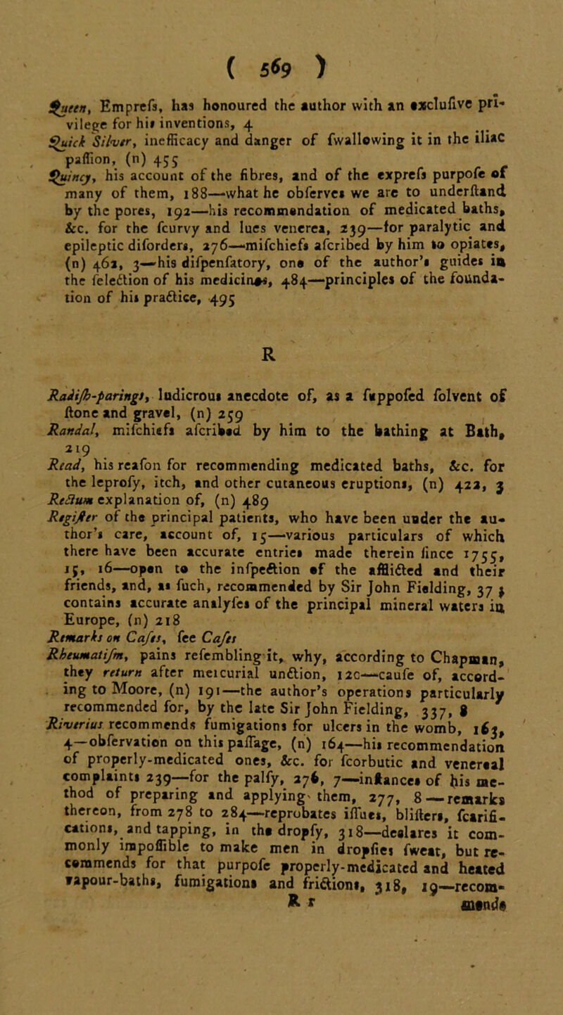 ( 5*9 ) £'uetn, Emprefs, has honoured the author with an txclufive pri- vilege for hi» inventions, 4 ^uick Silver, inefficacy and danger of {wallowing it in the iliac paflion, (n) 455 Quincy, his account of the fibres, and of the exprefs purpofe of many of them, 188—what he oblerve* we are to underftand by the pores, 192—his recommondation of medicated baths, &c. for the feurvy and lues venerea, 239—for paralytic and epileptic diforders, 276—-mifehiefs aferibed by him lo opiates, (n) 46a, 3—-his difpenfatory, one of the author’* guides in the feleftion of his medicines, 484—principles of the founda- tion of his practice, 495 R Radifh-parings, ludicrous anecdote of, as a fuppofed folvent of ftone and gravel, (n) 259 Randal, mifehiefs aferibed by him to the bathing at Bath, 219 Read, his reafon for recommending medicated baths, Sec. for the leprofy, itch, and other cutaneous eruptions, (n) 423, 3 Redium explanation of, (n) 489 RegiRer of the principal patients, who have been under the au- thor’s care, account of, 15—-various particulars of which there have been accurate entrie* made therein lince 1755, 15. 16—open to the infpeftion of the afflitted and their friends, and, at fuch, recommended by Sir John Fielding, 37 j contains accurate analyfes of the principal mineral waters ia, Europe, (n) 218 Remarkj on Cafes, fee Cafes Rheumatifm, pains refembling it, why, according to Chapman, they return after meicurial unttion, 12c—caufe of, accord- ing to Moore, (n) 191—the author’s operations particularly recommended for, by the late Sir John Fielding, 337, g Riverine recommends fumigations for ulcers in the womb, i$i, 4 obfervation on this paffage, (n) 164—hi* recommendation of properly-medicated ones. See. for fcorbutic and venersal complaints 239—for the palfy, 27b, 7—in*ance» of his me- thod of preparing and applying-them, 277, 8—-remarks thereon, from 278 to 284—reprobates iflues, blifters, fcarifi- cationi, and tapping, in the dropfy, 318—dealares it com- monly inapoflible to make men in dropfies fweat, but re- commends for that purpofe properly-medicated and heated »apour-bath«, fumigations and frittions, 318, 19—-recom- *> r m«nd#