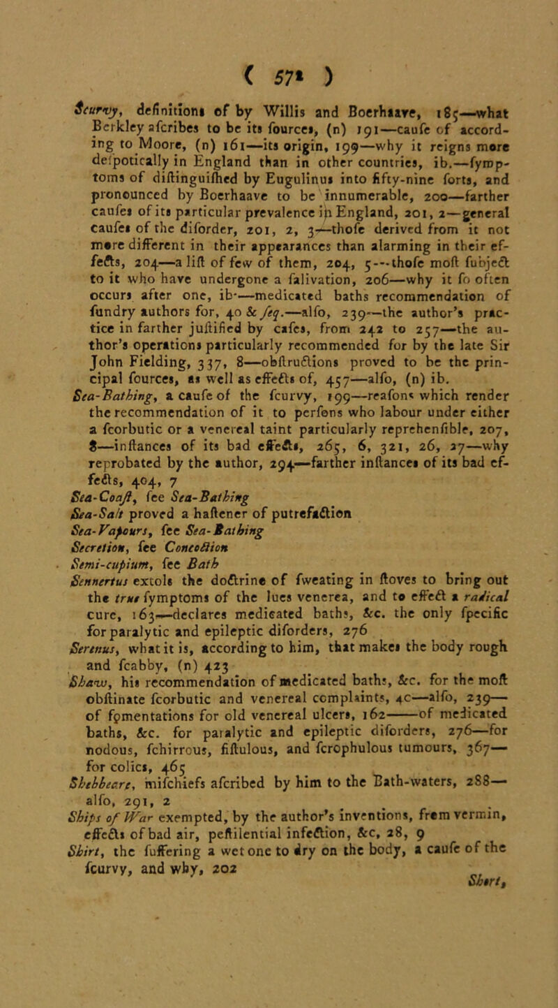 ( 57* ) Scurvy, definition* of by Willis and Boerlmre, 185—what Berkley aferibes to be its fource*, (n) 191—caufe of accord- ing to Moore, (n) 161——its origin, 199—why it reigns more defpotically in England than in other countries, ib.—fyrop- toins of diftinguifhed by Eugulinui into fifty-nine forts, and pronounced by Boerhaave to be innumerable, 200—farther caufei ofita particular prevalence ip England, 201, 2—general Caufe* of the diforder, zoi, 2, 3—-thofe derived from it not more different in their appearances than alarming in their ef- fects, 204—a lift of few of them, 204, 5*-thofe moft fubjeft to it who have undergone a falivation, 206—why it fo often occurs after one, ib-—medicated baths recommendation of fundry authors for, 40 Sc feq.—alfo, 239—the author’s prac- tice in farther juftified by cafes, from 242 to 257--the au- thor’s operations particularly recommended for by the late Sir John Fielding, 337, 8—obftruflions proved to be the prin- cipal fources, a* well as effetts of, 457—alfo, (n) ib. Sea-Bathing, a caufe of the feurvy, 199—reafon* which render the recommendation of it to perfons who labour under either a fcorbutic or a venereal taint particularly reprehenfible, 207, 8—inftances of its bad effe&s, 265, 6, 321, 26, 27—why reprobated by the author, 294—farther inftances of its bad ef- fedts, 404, 7 Sea-Coajl, fee Sea-Bathing Sea-Salt proved a haftener of putrefadlion Sea-Vapours, fee Sea-Bathing Secretion, fee Concoflion ■ Semi-cupium, fee Bath Sennertus extols the dodtrine of fweating in ftoves to bring out the trutiymptoms of the lues venerea, and to effedt a radical cure, 163^—declares medicated baths. See. the only fpecific for paralytic and epileptic diforders, 276 Serenus, what it is, according to him, that make* the body rough and fcabby, (n) 423 Shaw, his recommendation of medicated baths, &c. for the moft obftinate fcorbutic and venereal complaints, 4c—alfo, 239— of fomentations for old venereal ulcers, 162 of medicated baths, Sec. for paialytic and epileptic diforders, 276—for nodous, fehirreus, fiftulous, and fcrophulous tumours, 367— for colics, 465 Sbthbeare, mifehiefs aferibed by him to the Bath-waters, 288— alfo, 291, 2 Ships of War exempted, by the author’s inventions, frem vermin, effedl* of bad air, peftilential infection, Sec, 28, 9 Shirt, the fuffering a wet one to dry on the body, a caufe of the feurvy, and why, 202 Short,