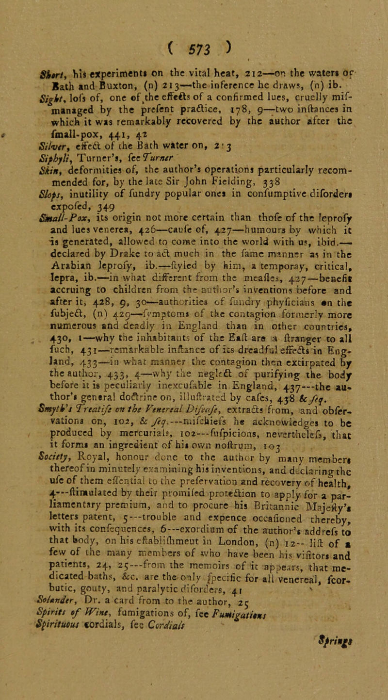 Shtrt, his experiments on the vital heat, 212—on the waters or Bath and Buxton, (n) 213—the inference he draws, (n) ib. Sight, lofs of, one ofkthe effefts of a confirmed lues, cruelly mif- managed by the prefent pra&ice, 178, 9—two inftances in which it was remarkably recovered by the author after the t fmall-pox, 441, 4? Silver, effeft of the Bath water on, 2-3 Sifhyli, Turner’s, feeTurner Skin, deformities of, the author’s operations particularly recom- mended for, by the late Sir John Fielding, 338 Slops, inutility of fundry popular ones in confumptive diforders expofed, 349 Small-Pox, its origin not more certain than thofe of the leprofy and lues venerea, 426—caufe of, 427—humours by which it is generated, allowed to come into the world with us, ibid.-— declared by Drake to act much in the fame manner as in the Arabian leprofy, ib.—fry led by him, a temporay, critical, lepra, ib.—in what different from the meafles, 427—benefit accruing to children from the author’s inventions before and after it, 428, 9, 30—authorities of fundry phyficians «n the fubjeft, (n) 429—femptoms of the contagion formerly more numerous and deadly in England than in other countries, 430, 1—why the inhabitants of the Ealt are a ftranger to all fuch, 431—remarkable inftance of its dreadful effe&s in Eng- land, 433—in what manner the contagion then extirpated by the author, 433, 4—why the r.egkdt of purifying the body before it is peculiarly inexcufable in England, 437—-the au- thor’s gensral do&rine on, illuftrated by cafes, 438 &fety. Smyth's Treatife on the Venereal Difeafe, extracts from, and obler- vations on, 102, & Jij.—mifehiefs he acknowledges to be produced by mercurials, 102— fufpicions, neverthelefs, that it form* an ingredient of hi* own noftrum, 103 Society, Royal, honour done to the author by many member* thereof in minutely examining his inventions, and declaring the ufe of them effential to the prefervation and recovery of health, 4—ftimulated by their promifed prote&ion to apply for a par- liamentary premium, and to procure his Britannic Majefty’t letters patent, 5—trouble and expence occafioncd thereby, with its confequences, 6--exordium of the author’s addrefs to that body, on his eftablifhmeut in London, (n) 12— lift of a few of the many members of who have been his viators and patients, 24, 25—from the memoirs of it appears, that me- dicated baths, See. are the-only fpecific for all'venereal, fcor- butic, gouty, and paralytic diforders, 41 Sounder, Dr. a card from to the author, 2; Spirits of Wine, fumigations of, fee Fumigations Spirituous cordials, fee Cordials Springs