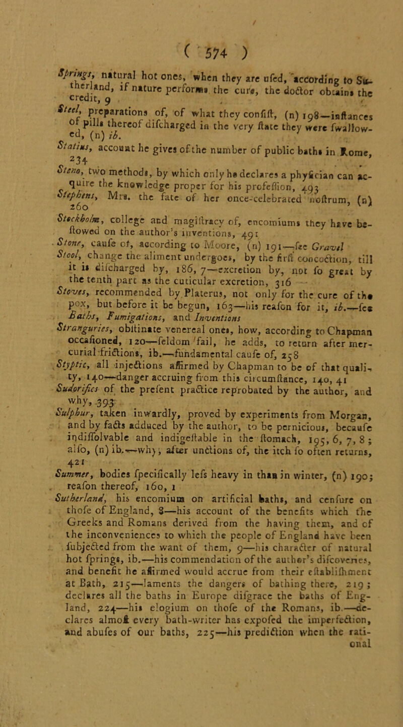 sfri»S‘- natural hot ones, .hen they are iifed, 'according to Si<- tnerJand, if nature performs. the curs, the dodor obtains the credit, y 4 j Steel, preparations of, of what they confift, (n) 198—inftances or pm, thereof difcharged in the very ftace they were fwaJlow- ed, (n)ib. S/at/Mj, account he gives of the number of public baths in Rome, 23+ Steno, two methodj, by which only he declares a phyfician can ac- quire the knowledge proper for his profeffton, 493 tephtns, Mrs. the fate of her once-celebrated noftrum, (nl 260 ' * Stockholm, college and magillracy of, encomiums they have be- llowed on the author’s inventions, 491 Stonr, caufe of, according to Moore, (n) igi—,{tc Gravel Stool,' change the aliment undergoes, by the hr ft concodion, till it is diicharged by, 186, 7—excretion by, not fo great by the tenth part as the cuticular excretion, 316 Stoves, recommended by Platerus, not only for the cure of the pox, but before it be begun, 163—his reafon for it, ib.-r-kt Baths, Fumigations, and Inventions Stranguries, obltinate venereal ones, how, according to Chapman occafioned, 120*— fcldom fail, he adds, to return after mer- curial fridlions, ib.—.fundamental caufe of, 258 Stjptic, all injections affirmed by Chapman to be of that quali. ty, 140—danger accruing from this circumllance, 140, 41 Sudorifics of the prefent pradice reprobated by the author, and ? why, 393 Sulphur, taken inwardly, proved by experiments from Morgan, and by fads adduced by the author, to be pernicious, becaufe indiflolvable and indigellable in the Itomach, 193, 6, 7, 8 ; alio, (n) ib,—wh) \ aider undions of, the itch fo often returns. 421 Summer, bodies fpecifically lefs heavy in thinin winter, (n) 190; reafon thereof, 160, 1 Sutherland, his encomium on artificial baths, and cenfure on thofe of England, 3—his account of the benefits which the Greeks and Romans derived from the having them, and cf the inconveniences to which the people of England have been lubjeded from the want of them, 9—his charader of natural hot fprings, ib.—his commendation of the author’s difeoveries, and benefit he affirmed would accrue from their ellablilhmcnt at Bath, 215—laments the dangers of bathing there, 219; declares all the baths in Europe dilgracc the baths of Eng- land, 224—his elogium on thofe of the Romans, ib.—de- clares almot every bath-writer has expofed the imperfedion, and abufes of our baths, 225—his predidion when the rati- onal