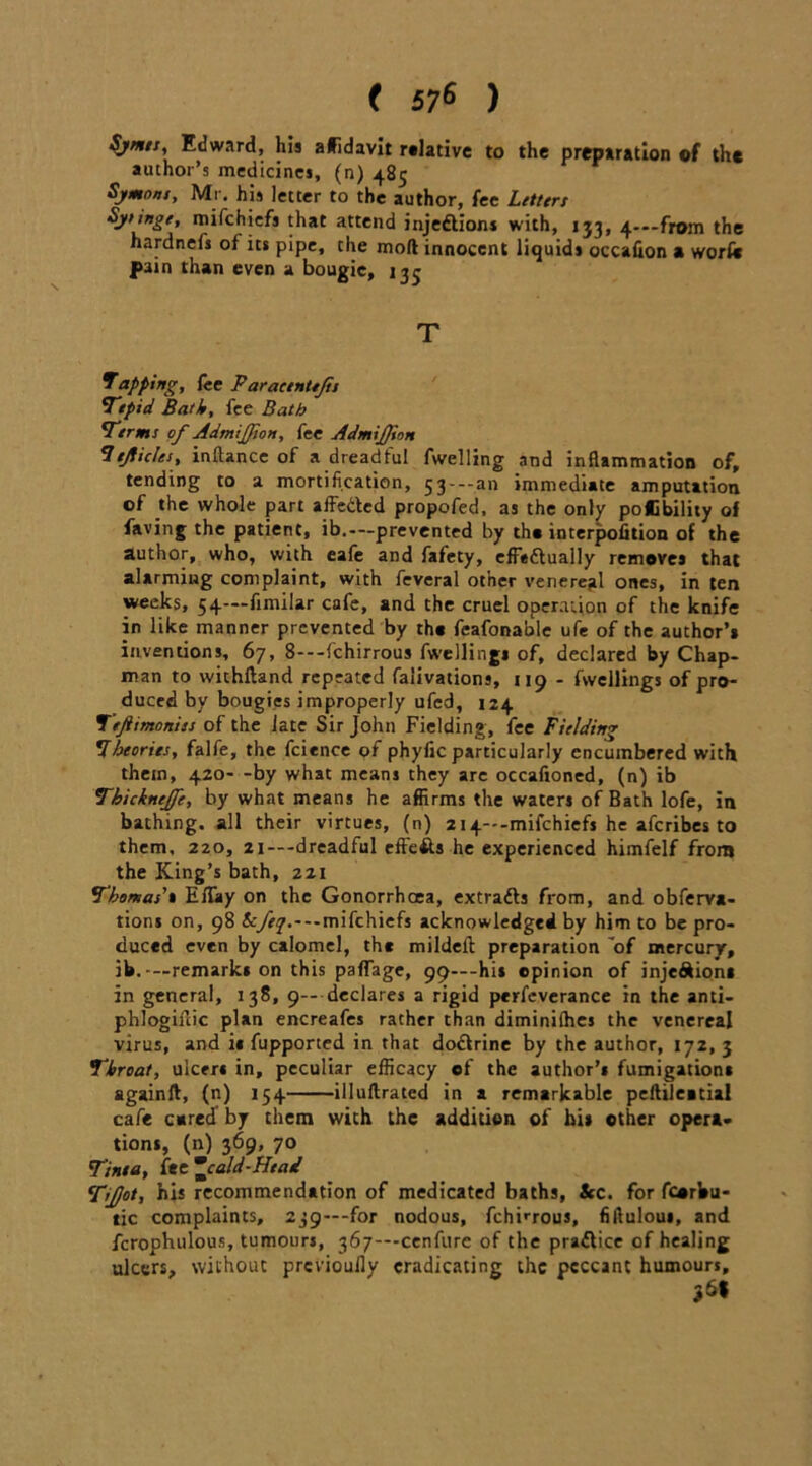 ( 57* ) Symn, Edward, his affidavit relative to the preparation of the author’s medicines, (n) 485 Symons, Mr. his letter to the author, fee Litters Sysingt, mifehiefs that attend injections with, 133, 4—from the hardnefs of its pipe, the moll innocent liquids occafion a work pain than even a bougie, 135 T tapping, lee Paracentejis Tepid Bath, fee Bath Terms of Admijfion, fee Admijfton 7ejiicles, inftance of a dreadful fwelling and inflammation of, tending to a mortification, 53---an immediate amputation of the whole part affeded propofed, as the only poffibility of faving the patient, ib.—prevented by the interpolation of the author, who, with eafe and fafety, effectually removes that alarming complaint, with feveral other venereal ones, in ten weeks, 54—fimilar cafe, and the cruel operation of the knife in like manner prevented by the feafonable ufe of the author’a inventions, 67, 8---fchirrous fwelling* of, declared by Chap- man to wichftand repeated falivations, 119 - fwellings of pro- duced by bougies improperly ufed, 124 Teftimoniss of the late Sir John Fielding, fee Fielding Theories, falfe, the fcience of phyfic particularly encumbered with them, 420- -by what means they arc occafioned, (n) ib Thicknejfe, by what means he affirms the waters of Bath lofe, in bathing, all their virtues, (n) 2i4---mifchiefs he aferibes to them, 220, 2i---dreadful effefts he experienced himfelf from the King’s bath, 221 Thomas' a ElTay on the Gonorrhoea, extrads from, and obferya- tions on, 98 Scfej.~ — mifehiefs acknowledged by him to be pro- duced even by calomel, the mildell preparation of mercury, ib.-—remarks on this palfage, 99—-his opinion of injediona in general, 138, 9-- declares a rigid perfeverance in the anti- phlogifiic plan encreafes rather than diminilhes the venereal virus, and it fupported in that dodrine by the author, 172, 3 Throat, ulcert in, peculiar efficacy of the author’t fumigations againft, (n) 154 illuftrated in a remarkable pefhleatial cafe cared by them with the addition of his other opera* tions, (n) 369, 70 Tinea, fee cald-Head Tijjot, his recommendation of medicated baths, &c. for fcorbu- tic complaints, 239—for nodous, fchirrous, fiftuloui, and fcrophulous, tumours, 367—cenfurc of the pradice of healing ulcers, without previouily eradicating the peccant humours, 2 69