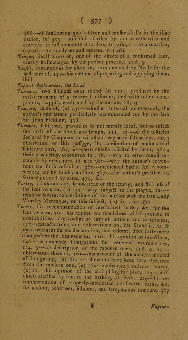 368—-of fwallowing quick-filver and muflcet-balls in tlie iliac pallion, (n) 45 e—mifchiefs afcribed by him to cathartics and emetics, in inflammatory diforders, (11)460, 1-—to aromatics, (n) 461-—to anodynes and opiates, (n) 462 Tor.^ue, fxsall ulcers on, one of the effefis of a confirmed lues, cruelly mifmanaged by the prefent practice, 178, 9 Tcnjils, fumigations for ulcers in, recommended by Neale for tha belt cure of, 15 0—his method of preparing and applying them, ibid. Topical Applications, fee Local Tumours, two filtulous ones round the anus, produced by the mal-treatment of a venereal diforder, and with other com- plaints, happily eradicated by the author, 68, 9 Tumoure, caufe of, (n) i9i---whether internal or external, the author’s operations particularly recommended for by the late Sir John Fielding, 338 Tumours, fchirrous, proved to be not merely local, but to infed the mafs of the blood and lymph, in, 12—-of the teiticlea declared by Chapman to withfiand repeated falivations, 119 ; obiervation on this pafljge, ib.—-definition of nodous and fchirrous ones, 363, 4— -parts chiefly affeded by them, 364 ; their production accounted for, ib.—-why fo often found in- curable by medicines, ib. allb 367—why the author’s inven- tions are fo fuccefsful in, 365—medicated baths, &c. recom- mended for by fundry authors, 367---the author’s pradice in, farther jultified by cafes, 37;, See. Zurkty, inhabitants of, know little of the feurvy, and ftill lefs of the lues venerea, (n) 431 — why fubjed to the plague, ib.->— refult of feveral converfations of the author with the late Lady Wortley Montague, on this fubjed, (n) ib. —fee AJia Turner, his recommendation of medicated baths, See. for the lues venerea, 40- -his Itigma on medicines which pretend to infallibilities, 105—what he fays of lotions and cataplafms, 115. -extrads from, and cbfervations on, his Siphylis, ib. & ftq.---remarks on his declaration, that calomel does little mere than palliate the lues venerea, 116 —his opinion of injedions, 140—recommends fumigations for venereal excrescences* *54> 5 —his defeription of the modern ones, 158, 9, iC-— obiervation thereon, 161— his account of the ancient method of fumigating, (n) 161, z—fhown to have been little different; from the modern one, (n) 162—melancholy inflance thereof, (n)jbi-.his opinion of the anti-pfclogiftic plan, 173—mif- chiefs afcribed by him to the bathing at Bath, 219—his re- commendation of properly-medicated and heated baths. See, for nodous, fchirrous, filtulous, and icrophiilous tumours, 367 £