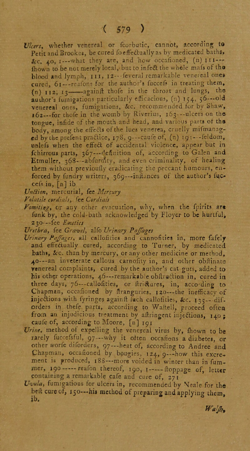 Ulcers, whether venereal or fcurbutic, cannot, according ta Petit and Brooke*, be cured lb effectually as by medicated baths, &c. 40, x—what they are, and how occafioned, (n) in- fhoWn to be not merely local,- but to infedl the whole mafs of tha blood and lymph, 111, |2---feveral remarkable venereal one* cured, 61 —-r'ealons for the author’s fucccfs in treating them, (n) 112, 13 againft thofe in the throat and lungs, the author’s fumigations particularly efficacious, (n) 154, 56--o!d venereal ones, fumigations, Sec. recommended for by Shaw, 162—for thofe in the womb by Riverius, 163---ulcers on the tongue, infide of the mouth and head, and various parts of th® body, among the effects of the lues venerea, cruelly mismanag- ed by che prefent praftice, 178, 9-—caufe of, (n) 19 i---feldom, unlefs when the effed of accidental violence, appear but in fchirrous parts, 367—definition of, according to Galen and Etmuller, 368--abfurrnty, and even criminality, of healing them without previoufly eradicating the peccant humours, en- forced by fundry writers, 369—-initunces of the author’s fuc* cefs in, [n] ib Unftion, mercurial, fee Mercury Volatile cordials, fee Cordials Vomiting, or any other evacuation, why, when the fpirits art funk by, the cold-bath acknowledged by Floyer to be hurtful, 230--'fee Emetics Urethra, fee Gravel, alfo Urinary Pajjages Urinary Pajfagcs, all callofmeB and cannofities in, more fafcly and effedually cured, according to Turner, by medicated bath*. See. than by mercury, or any other medicine or method, 40---an inveterate callous carnofity in, and other obllinate venereal complaints, cured by the author’s cat guts, added to his other operations, 46—remarkable obllrudion in, cured in three days, 76—-callofities, or llridures, in, according to Chapman, occafioned by ftranguries, 120—-the inefficacy of injedlions with fyringes againft luch callofities, Sec. 135— dif. orders in thefe parts, according to Waite!!, proceed often from an injudicious treatment by aftringent injedtions, 140; caufe of, according to Moore, [n] 191 Urine, method of expelling the venereal virus by, fhown to be rarely fuccefsful, 97—why it often occafions a diabetes, or other tvorfe diforders, 97—heat of, according to Andree and Chapman, occafioned by bougies, 124, 9—how this excre- ment is produced, 188—-more voided in winter than in fum- mer, 190 reafon thereof, 190, 1 ftoppage of, letter containing a remarkable cafe and cure of, 271 Uvula, fumigations for ulcers in, recommended by Meale for the beft cure of, 150—hit method of preparing and applying them, ib. Wafa