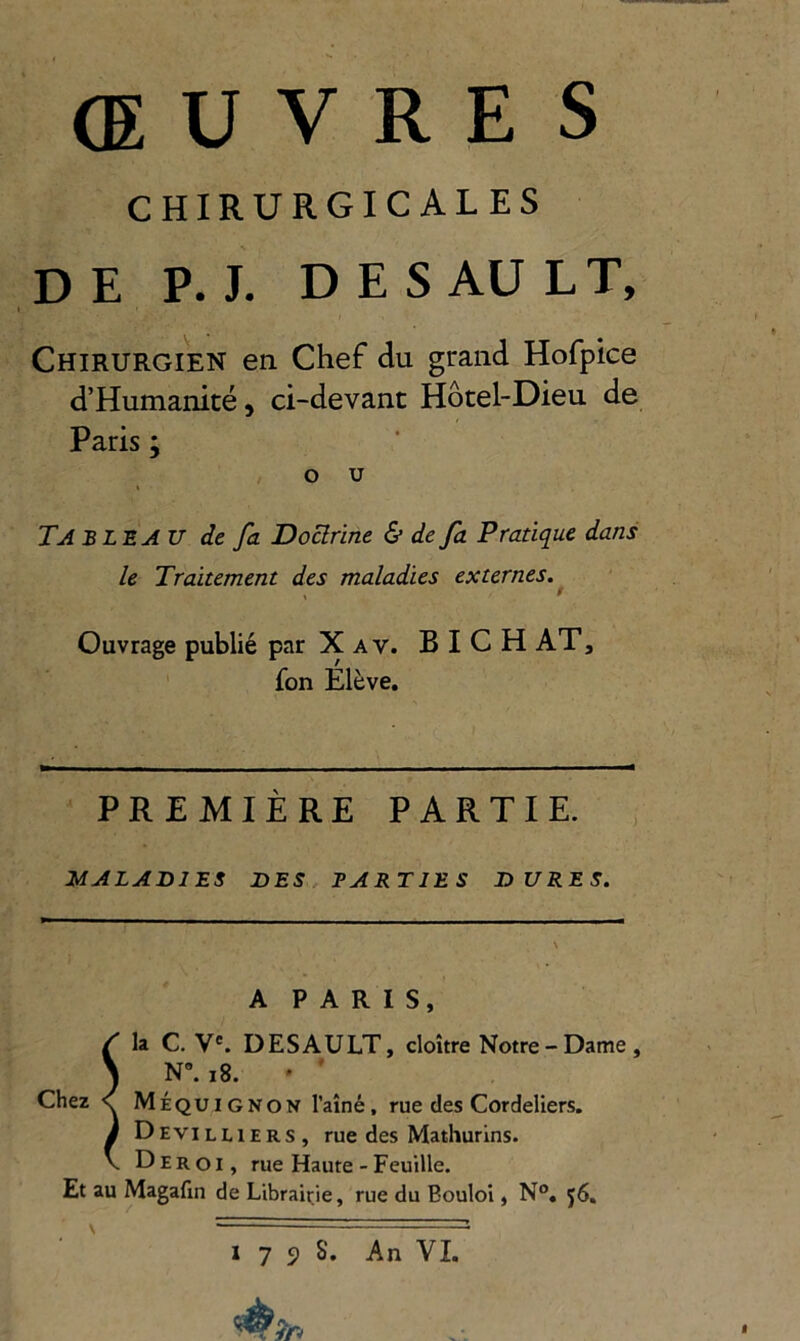 œuvres CHIRURGICALES DE P. J. DES AU LT, I Chirurgien en Chef du grand Hofpice d’Humanité, ci-devant Hôtel-Dieu de Paris ; O U t Tableau de fa Doclrine & de fa Pratique dans le Traitement des maladies externes. \ ^ Ouvrage publié par X a v. B I C H AT, fon Elève. PREMIÈRE PARTIE. MALADIES DES. PARTIES DURES. A PARIS, Sla C. V*. DESAULT, cloître Notre - Dame , N”. i8. ' ' Méquignon l’aîné, rue des Cordeliers. Devilliers, rue des Mathurins. Deroi, rue Haute - Feuille. Et au Magafin de Librairie, rue du Bouloi, N°. j6. \ — • -- — - •