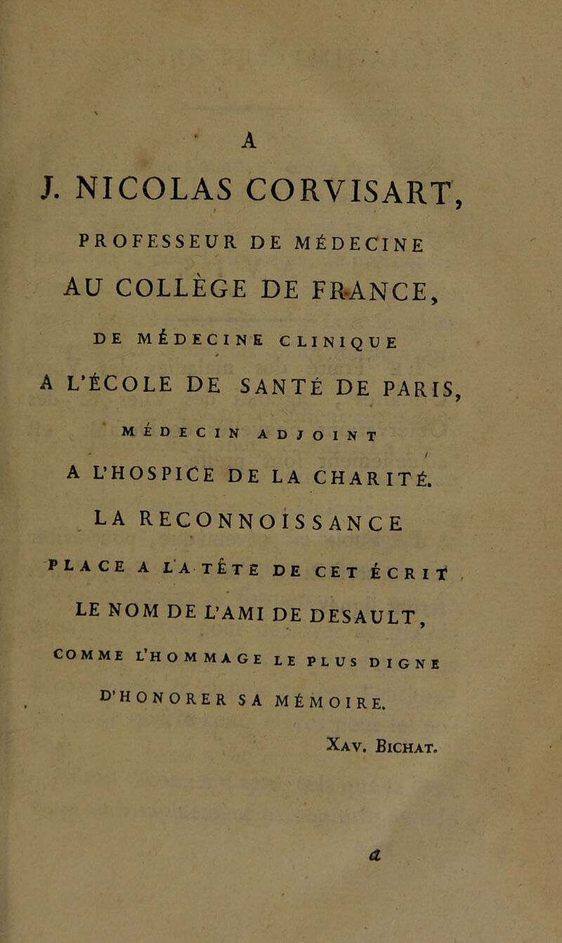 A J. NICOLAS CORVISART, PROFESSEUR DE MÉDECINE AU COLLÈGE DE FR-ANCE, DE MÉDECINE CLINIQUE A L’ÉCOLE DE SANTÉ DE PARIS, MEDECIN ADJOINT / A L’HOSPICE DE LA CHARITÉ. LA RECONNOisSANCE PLACE A LA TÉtE DE CET ÉCRIT LE NOM DE L’AMI DE DESAULT, COMME l’hommage LE PLUS DIGNE D’HONORER SA MÉMOIRE. Xav. Bichat. a