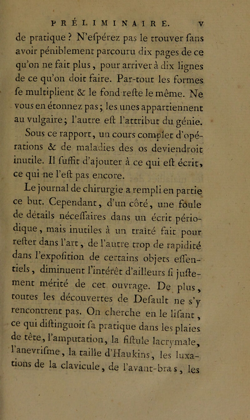 PRÉLIMINAIRE, de pratique ? N’efpérez pas le trouver fans avoir péniblement parcouru dix pages de ce qu’on ne fait plus, pour arriver à dix lignes de ce qu’on doit faire. Par-tout les formes fe multiplient & le fond refte le même. Ne vous en étonnez pas ; les unes appartiennent au vulgaire ; l’autre eft l’attribut du génie. Sous ce rapport, un cours complet d’opé- rations ôc de maladies des os deviendroit inutile. Il fufîit d’ajouter à ce qui eft écrit» ce qui ne l’eft pas encore. Le journal de chirurgie a rempli en partie ce but. Cependant, d’un côté, une foule de détails néceftaires dans un écrit pério- dique , mais inutiles à un traité fait pour refter dans l’art, de l’autre trop de rapidité dans l’expofition de certains objets eften- tiels, diminuent l’intérêt d’ailleurs fi jufte- ment mérité de cet ouvrage. De plus, toutes les découvertes de Default ne s y rencontrent pas. On cherche en le lifant, ce qui diftinguoit fa pratique dans les plaies de tete, 1 amputation, la fiftule lacrymale, lanevrifme, la taille d’Haukins, les luxa- tions de la clavicule, de l’avant-bras, les