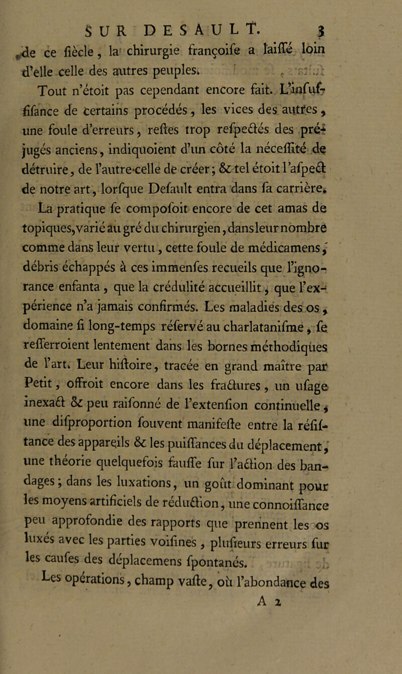 ^<le ce fiècle, la^ chirurgie françoife a îaiffé loin d’elle celle des autres peuples» . Tout n’étoit pas cependant encore fait. L’infiifr dfance de certains procédés, les vices des aiittes , une foule d’erreurs, reftes trop refpedés des pré4 jugés anciens, indiquoient d’un côté la nécefSté de détruire, de l’autre*celle de créer; & tel étoitl’afpeâ: de notre art, lorfque Defatilt entra dans fa carrière* La pratique fe compofoit encore de cet amas de topiques, varié au gré du chirurgien, dans leur nombre comme dans leur vertu, cette foule de médicamens débris échappés à ces immenfes recueils que l’igno-; rance enfanta , que la crédulité accueillit, que l’ex- périence n’a jamais confirmés. Les maladies des os , domaine fi long-temps réfervé au charlatanifme, fe refferroient lentement dans les bornes méthodiques de l’art» Leur hifioire, tracée en grand maître par Petit, offroit encore dans les fraélures, un ufage inexaét & peu raifonné de l’extenfion continuelle ^ une difproportion fouvent manifefie entre la réfil- tance des appareils & les puiflances du déplacement, une théorie quelquefois fauffe fur l’aélion des ban- dages, dans les luxations, un goût dominant pour les moyens artificiels de réduaion, une connoiflance peu approfondie des rapports que prennent les os luxes avec les parties voifines , plufieurs erreurs fur les caufes des déplacemens fpontanés. Les operations, champ vafte, oîi l’abondance des